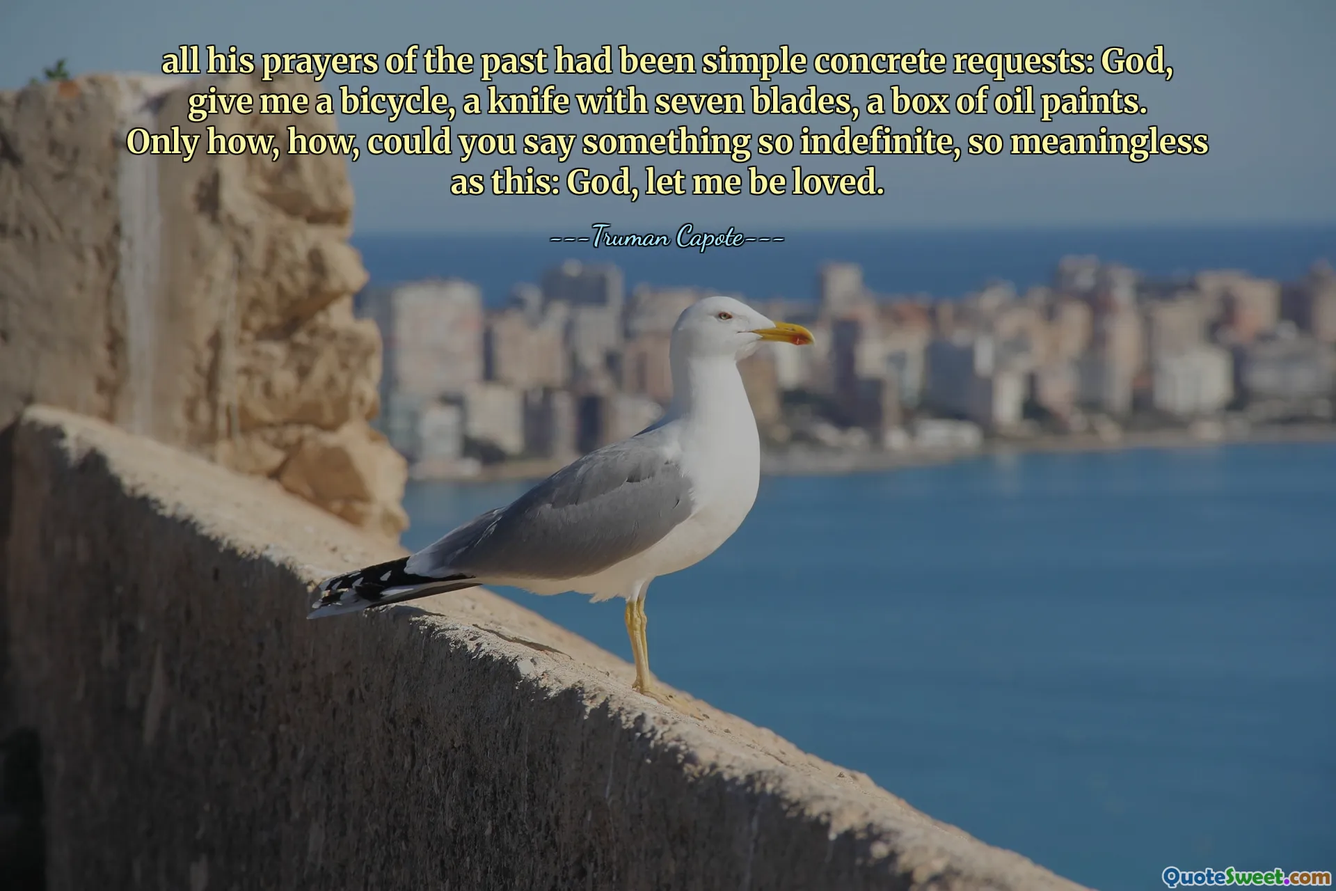 all his prayers of the past had been simple concrete requests: God, give me a bicycle, a knife with seven blades, a box of oil paints. Only how, how, could you say something so indefinite, so meaningless as this: God, let me be loved.