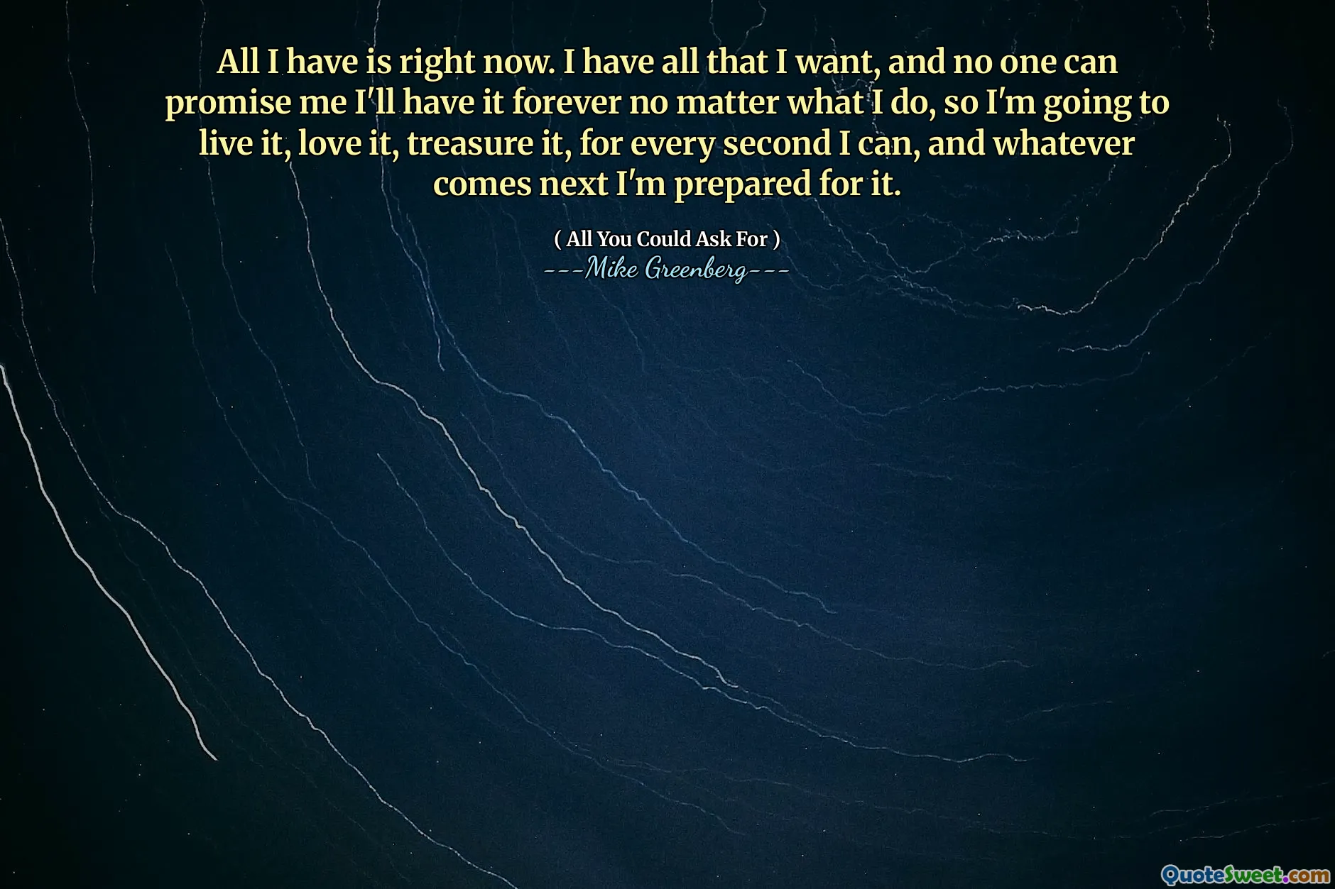 All I have is right now. I have all that I want, and no one can promise me I'll have it forever no matter what I do, so I'm going to live it, love it, treasure it, for every second I can, and whatever comes next I'm prepared for it.