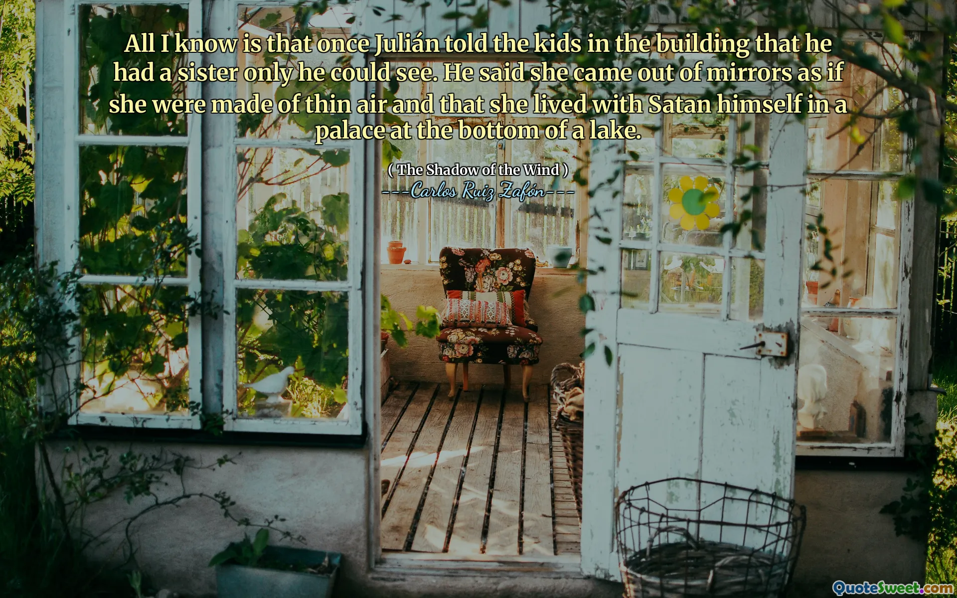 All I know is that once Julián told the kids in the building that he had a sister only he could see. He said she came out of mirrors as if she were made of thin air and that she lived with Satan himself in a palace at the bottom of a lake.