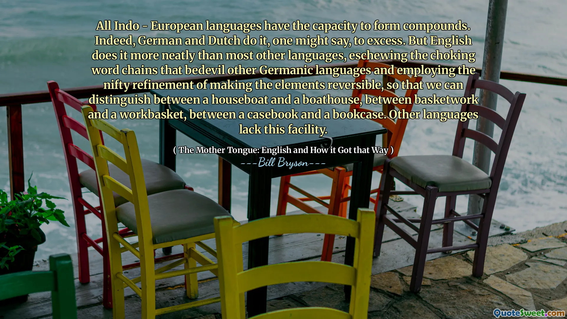 All Indo - European languages have the capacity to form compounds. Indeed, German and Dutch do it, one might say, to excess. But English does it more neatly than most other languages, eschewing the choking word chains that bedevil other Germanic languages and employing the nifty refinement of making the elements reversible, so that we can distinguish between a houseboat and a boathouse, between basketwork and a workbasket, between a casebook and a bookcase. Other languages lack this facility.