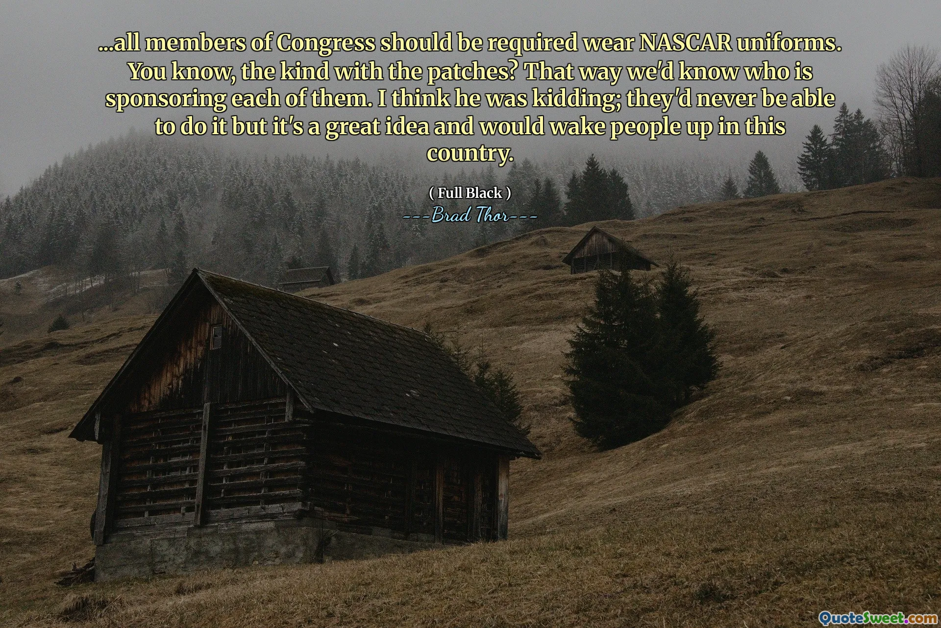 ... कांग्रेस के सभी सदस्यों को NASCAR वर्दी पहनने की आवश्यकता होनी चाहिए। तुम्हें पता है, पैच के साथ तरह? इस तरह हम जानेंगे कि कौन उनमें से प्रत्येक को प्रायोजित कर रहा है। मुझे लगता है कि वह मजाक कर रहा था; वे कभी ऐसा नहीं कर पाएंगे, लेकिन यह एक महान विचार है और इस देश में लोगों को जगाएगा।