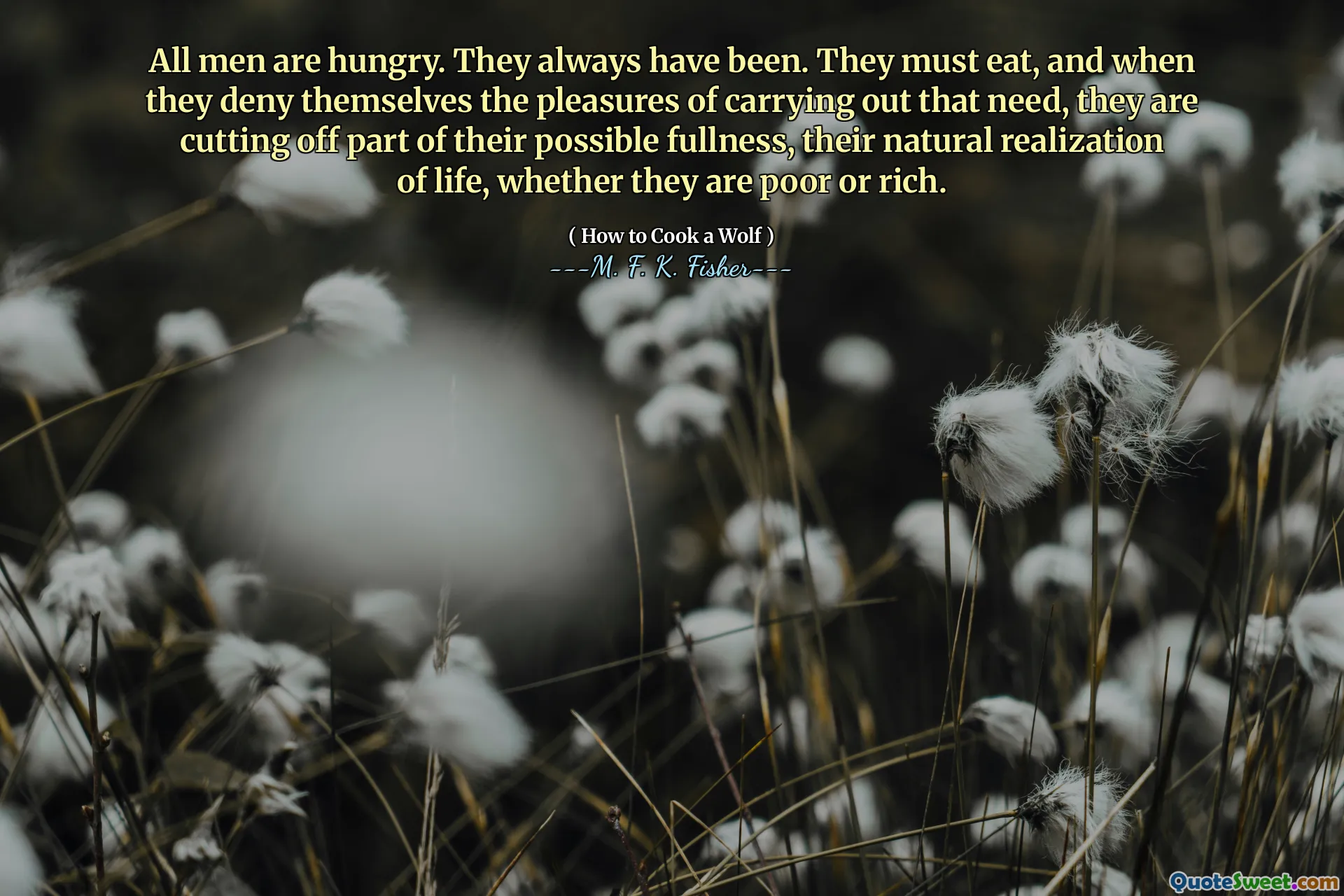 All men are hungry. They always have been. They must eat, and when they deny themselves the pleasures of carrying out that need, they are cutting off part of their possible fullness, their natural realization of life, whether they are poor or rich.
