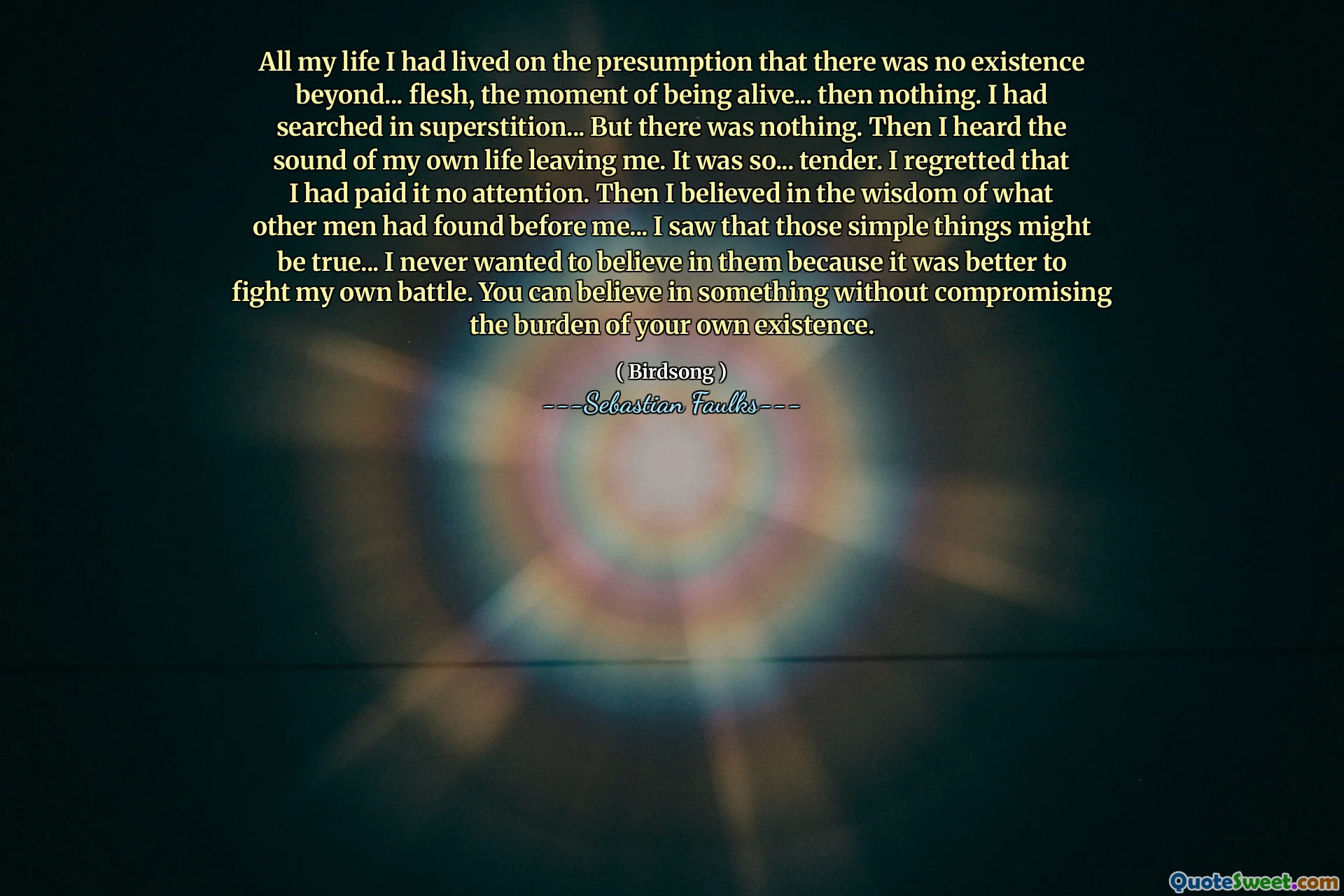 All my life I had lived on the presumption that there was no existence beyond... flesh, the moment of being alive... then nothing. I had searched in superstition... But there was nothing. Then I heard the sound of my own life leaving me. It was so... tender. I regretted that I had paid it no attention. Then I believed in the wisdom of what other men had found before me... I saw that those simple things might be true... I never wanted to believe in them because it was better to fight my own battle. You can believe in something without compromising the burden of your own existence.