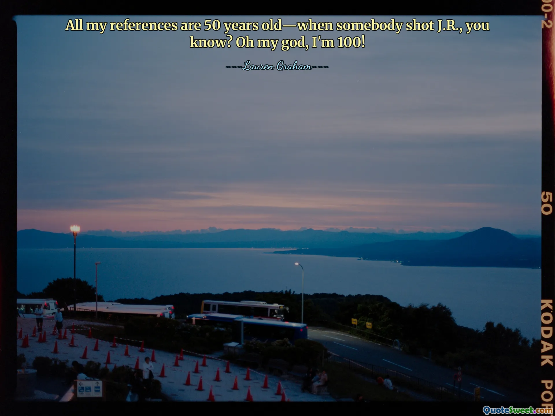 All my references are 50 years old—when somebody shot J.R., you know? Oh my god, I'm 100!