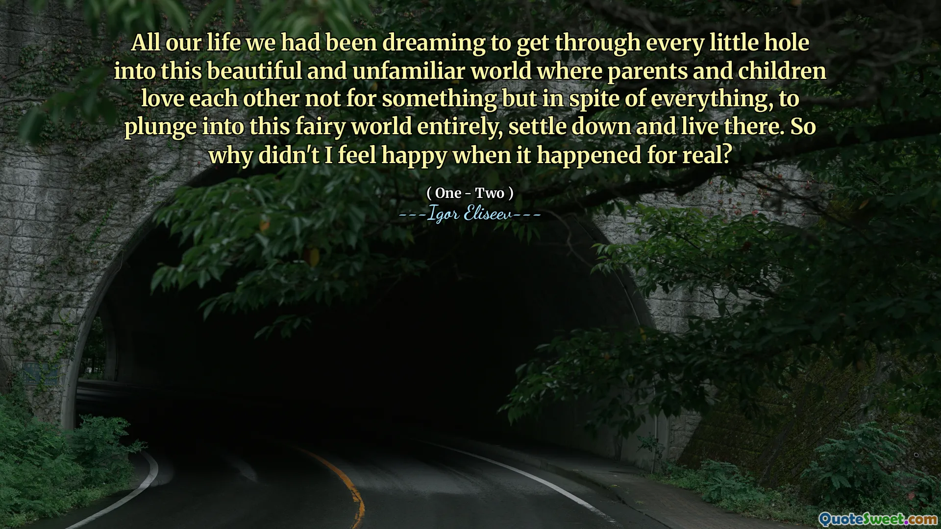 All our life we had been dreaming to get through every little hole into this beautiful and unfamiliar world where parents and children love each other not for something but in spite of everything, to plunge into this fairy world entirely, settle down and live there. So why didn't I feel happy when it happened for real?
