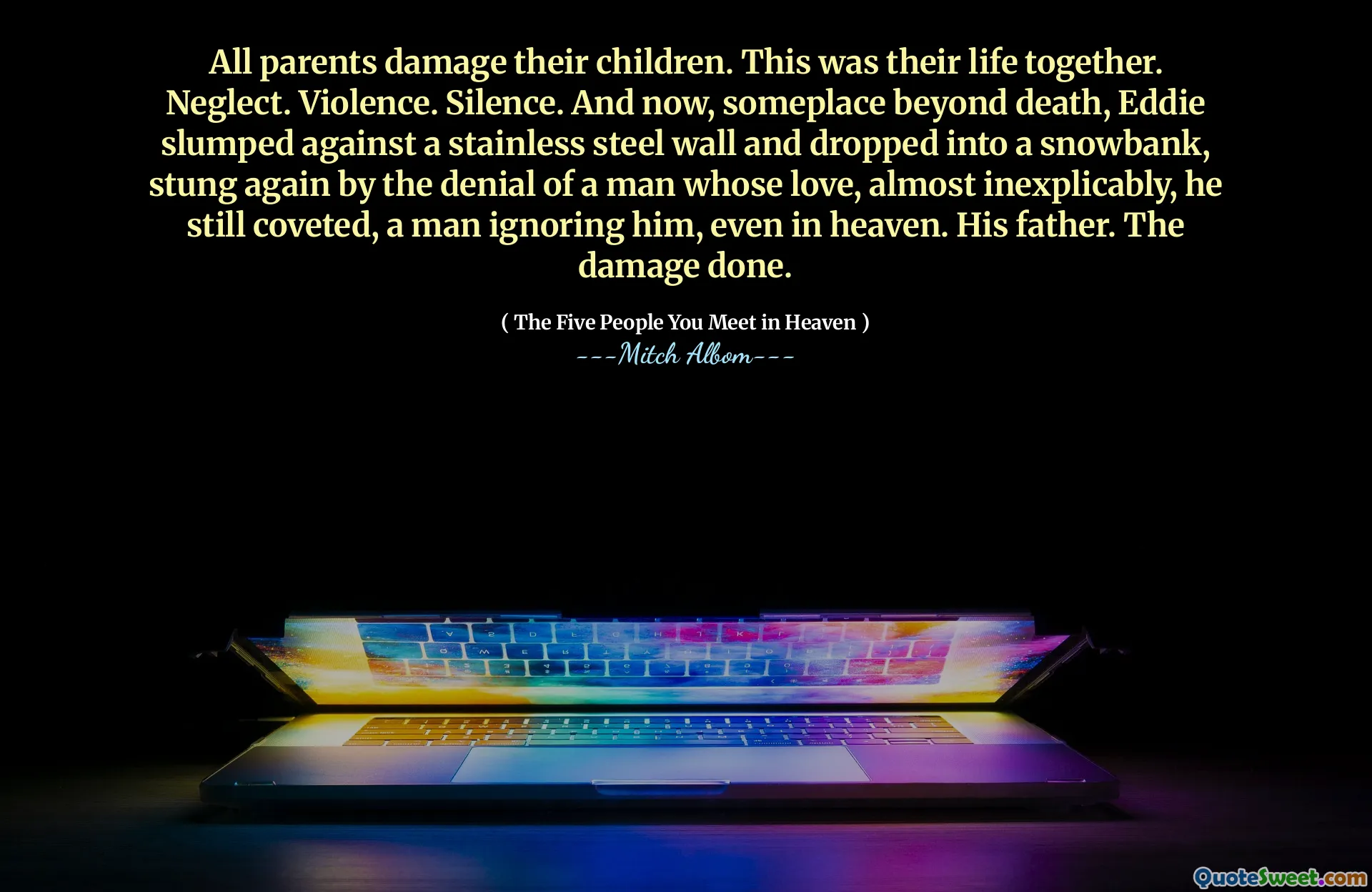 All parents damage their children. This was their life together. Neglect. Violence. Silence. And now, someplace beyond death, Eddie slumped against a stainless steel wall and dropped into a snowbank, stung again by the denial of a man whose love, almost inexplicably, he still coveted, a man ignoring him, even in heaven. His father. The damage done.