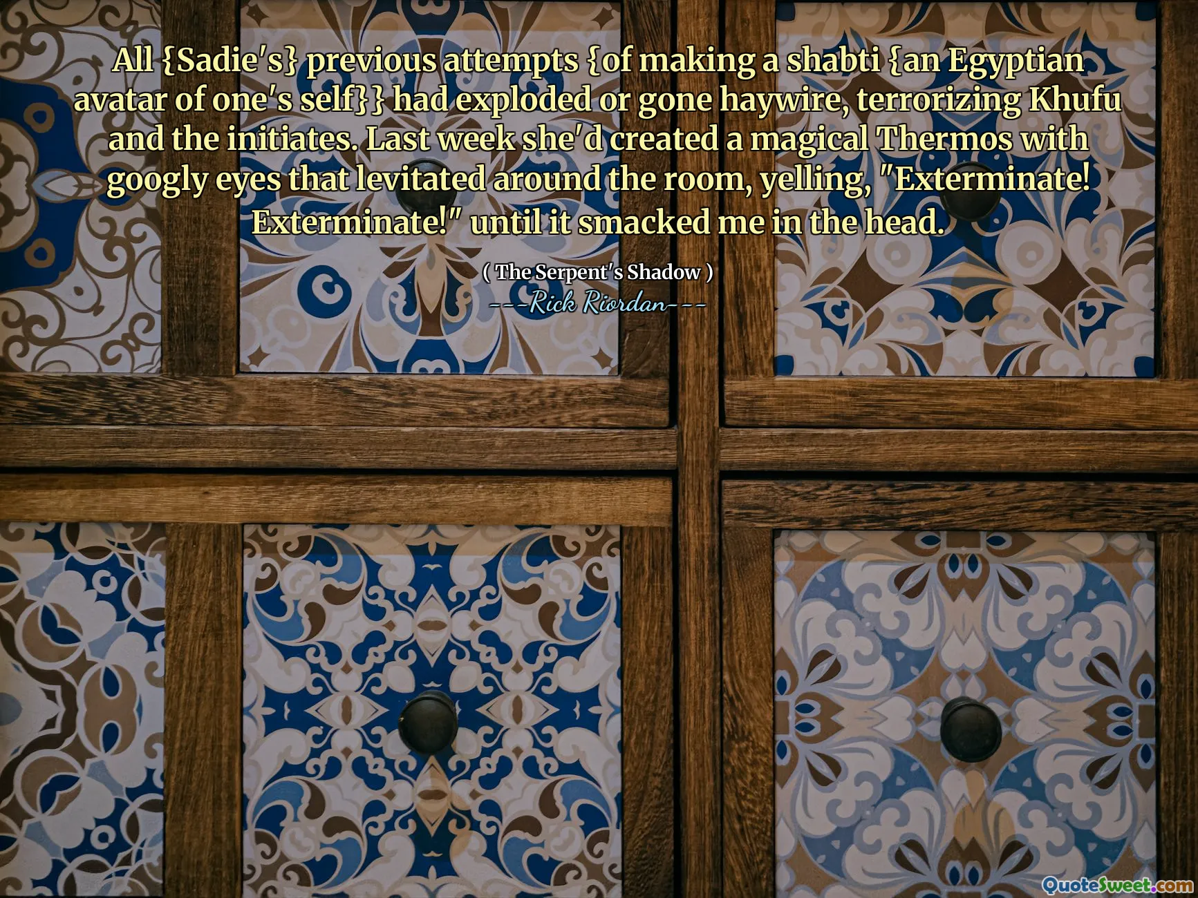 All {Sadie's} previous attempts {of making a shabti {an Egyptian avatar of one's self}} had exploded or gone haywire, terrorizing Khufu and the initiates. Last week she'd created a magical Thermos with googly eyes that levitated around the room, yelling, "Exterminate! Exterminate!" until it smacked me in the head.