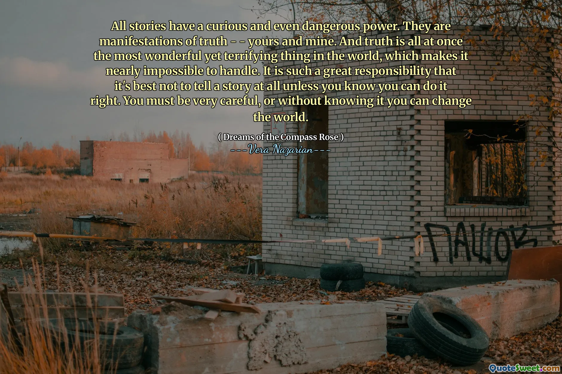 All stories have a curious and even dangerous power. They are manifestations of truth - - yours and mine. And truth is all at once the most wonderful yet terrifying thing in the world, which makes it nearly impossible to handle. It is such a great responsibility that it's best not to tell a story at all unless you know you can do it right. You must be very careful, or without knowing it you can change the world.