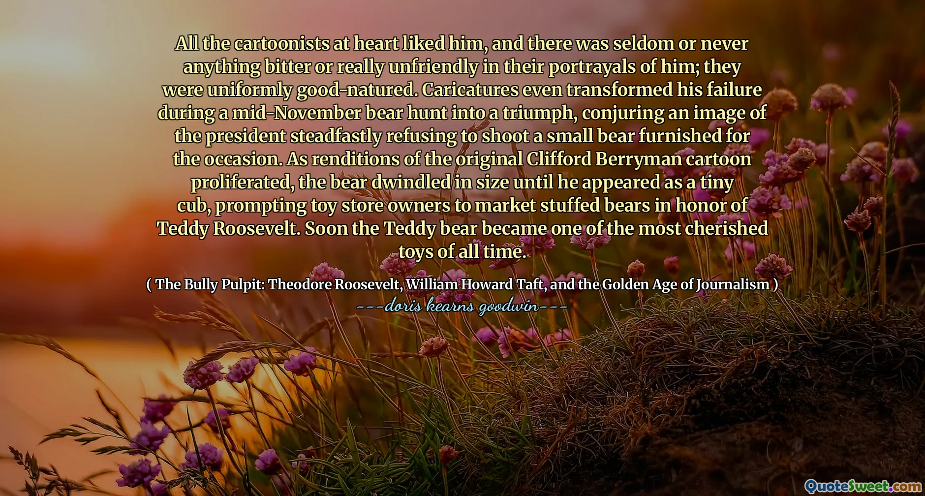 All the cartoonists at heart liked him, and there was seldom or never anything bitter or really unfriendly in their portrayals of him; they were uniformly good-natured. Caricatures even transformed his failure during a mid-November bear hunt into a triumph, conjuring an image of the president steadfastly refusing to shoot a small bear furnished for the occasion. As renditions of the original Clifford Berryman cartoon proliferated, the bear dwindled in size until he appeared as a tiny cub, prompting toy store owners to market stuffed bears in honor of Teddy Roosevelt. Soon the Teddy bear became one of the most cherished toys of all time.