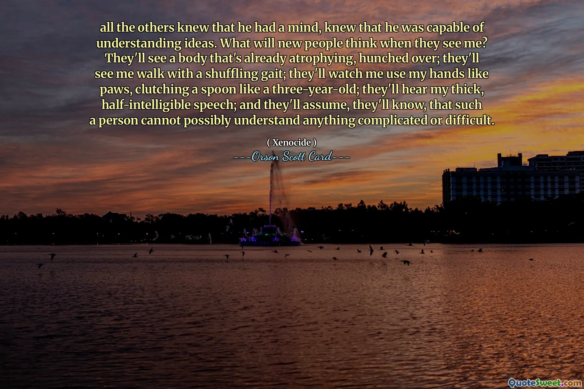 all the others knew that he had a mind, knew that he was capable of understanding ideas. What will new people think when they see me? They'll see a body that's already atrophying, hunched over; they'll see me walk with a shuffling gait; they'll watch me use my hands like paws, clutching a spoon like a three-year-old; they'll hear my thick, half-intelligible speech; and they'll assume, they'll know, that such a person cannot possibly understand anything complicated or difficult.