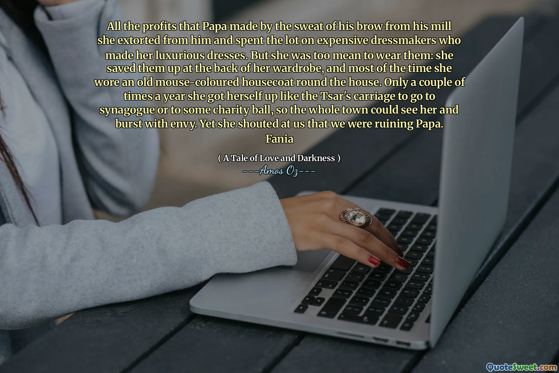All the profits that Papa made by the sweat of his brow from his mill she extorted from him and spent the lot on expensive dressmakers who made her luxurious dresses. But she was too mean to wear them: she saved them up at the back of her wardrobe, and most of the time she wore an old mouse-coloured housecoat round the house. Only a couple of times a year she got herself up like the Tsar's carriage to go to synagogue or to some charity ball, so the whole town could see her and burst with envy. Yet she shouted at us that we were ruining Papa. Fania