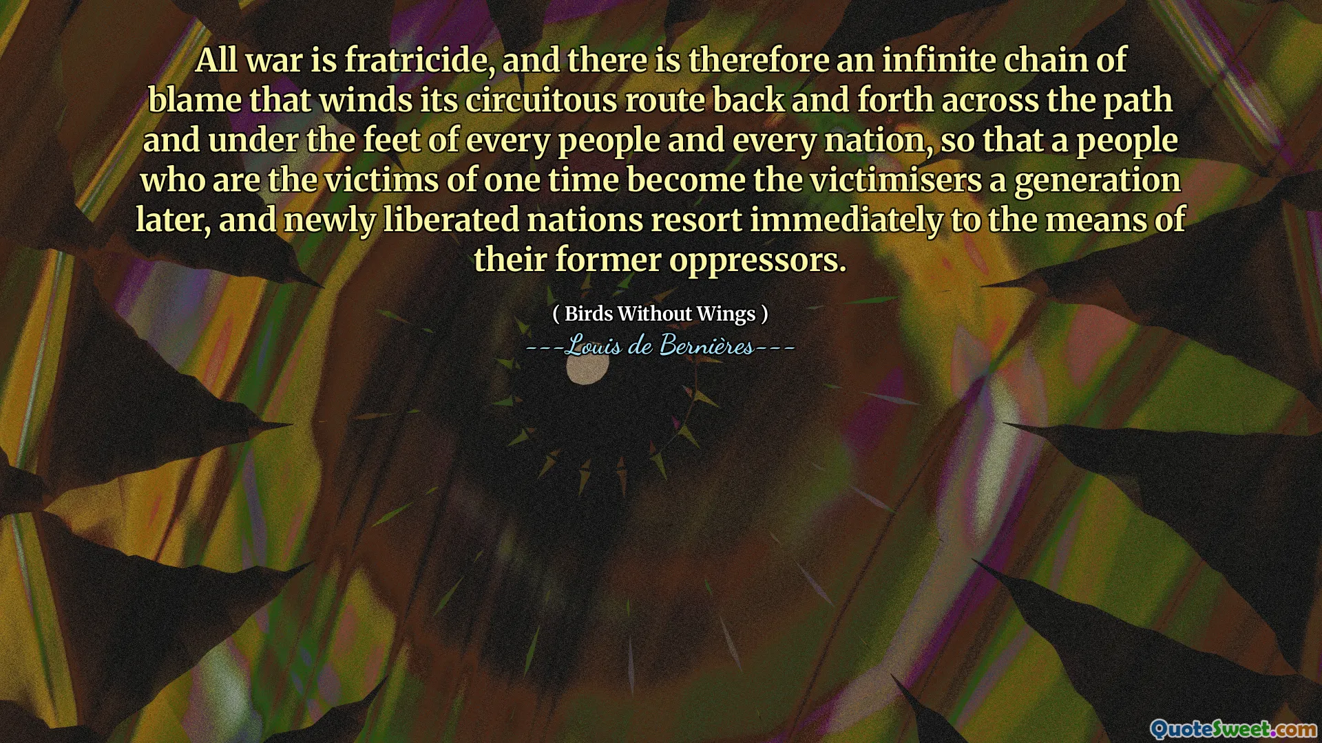 All war is fratricide, and there is therefore an infinite chain of blame that winds its circuitous route back and forth across the path and under the feet of every people and every nation, so that a people who are the victims of one time become the victimisers a generation later, and newly liberated nations resort immediately to the means of their former oppressors.