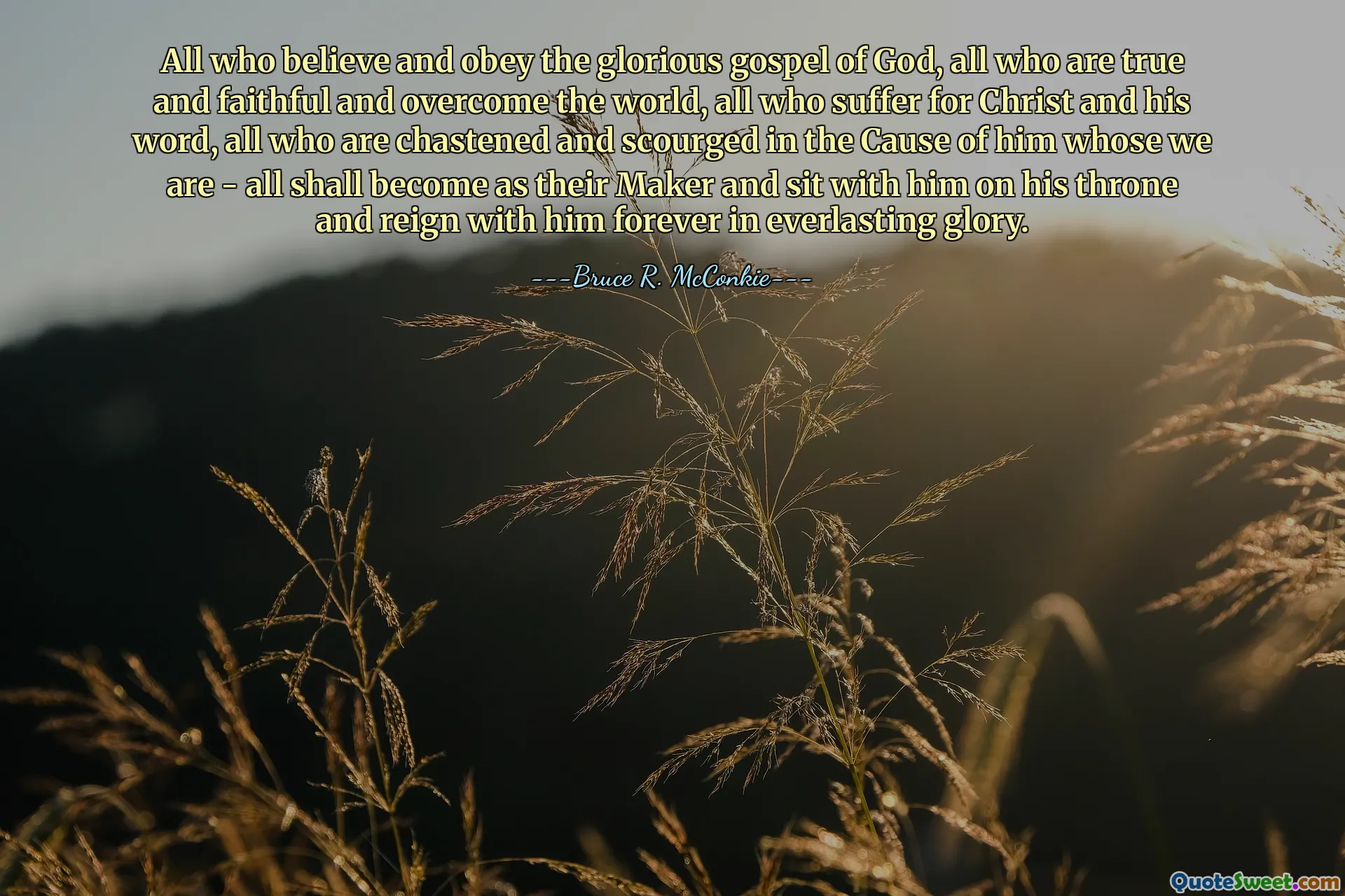 All who believe and obey the glorious gospel of God, all who are true and faithful and overcome the world, all who suffer for Christ and his word, all who are chastened and scourged in the Cause of him whose we are - all shall become as their Maker and sit with him on his throne and reign with him forever in everlasting glory.