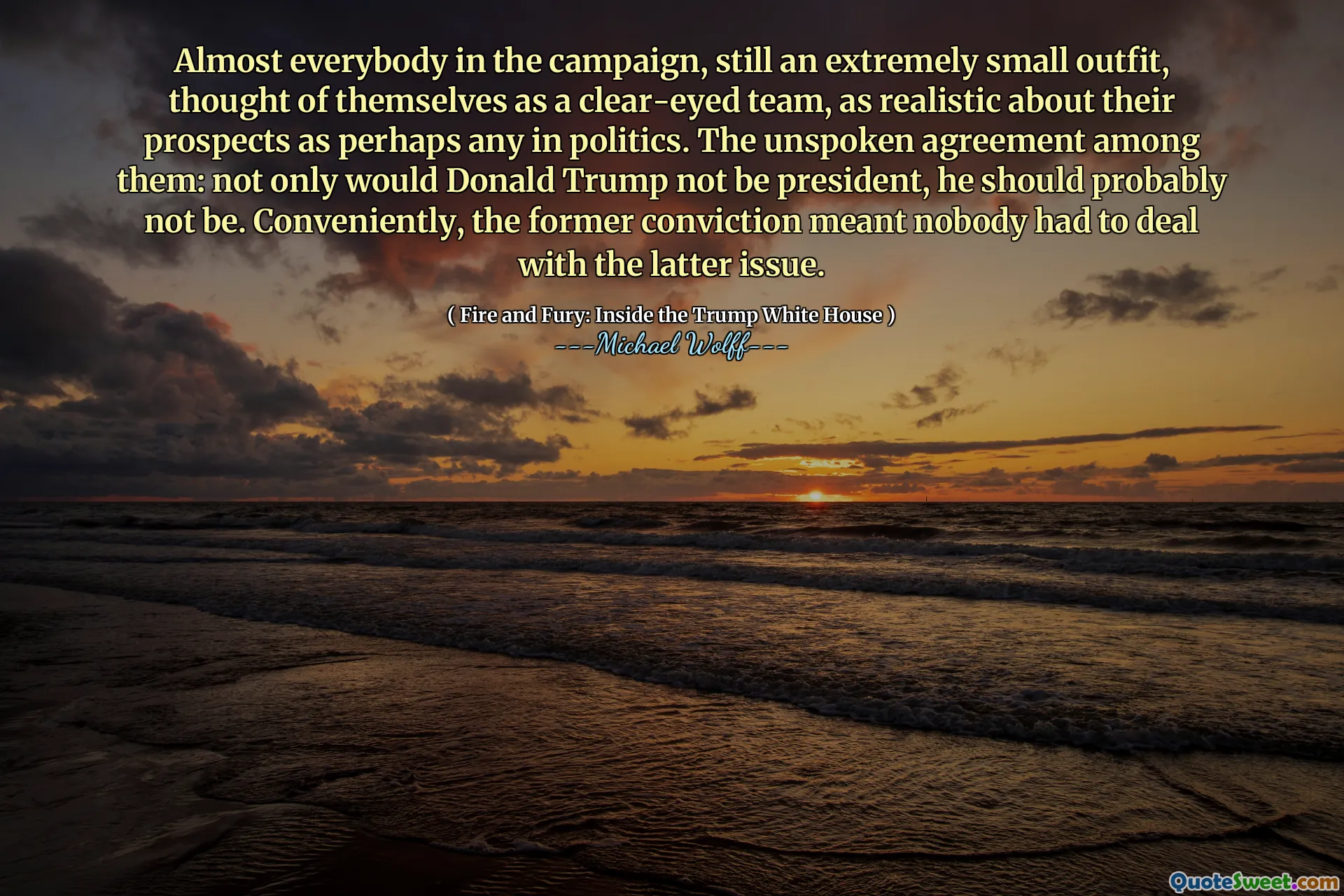 Almost everybody in the campaign, still an extremely small outfit, thought of themselves as a clear-eyed team, as realistic about their prospects as perhaps any in politics. The unspoken agreement among them: not only would Donald Trump not be president, he should probably not be. Conveniently, the former conviction meant nobody had to deal with the latter issue.