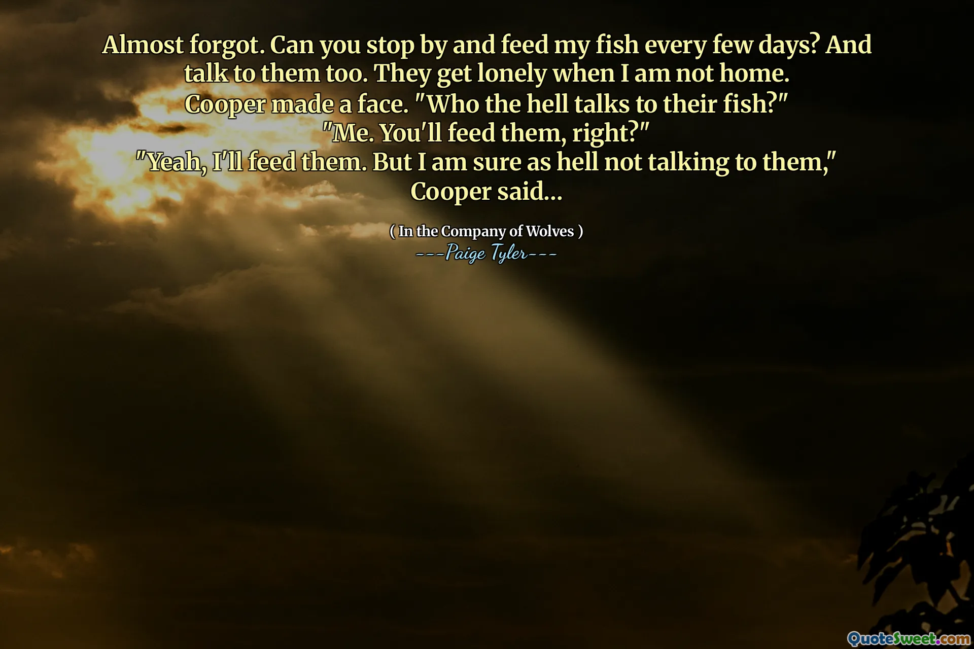 Almost forgot. Can you stop by and feed my fish every few days? And talk to them too. They get lonely when I am not home.
Cooper made a face. "Who the hell talks to their fish?"
"Me. You'll feed them, right?"
"Yeah, I'll feed them. But I am sure as hell not talking to them," Cooper said…