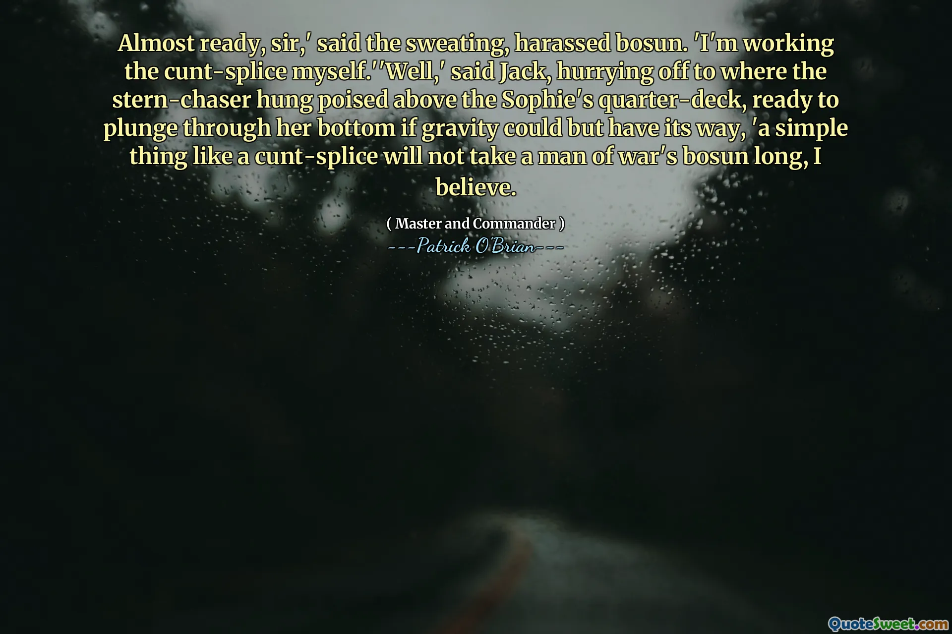 Almost ready, sir,' said the sweating, harassed bosun. 'I'm working the cunt-splice myself.''Well,' said Jack, hurrying off to where the stern-chaser hung poised above the Sophie's quarter-deck, ready to plunge through her bottom if gravity could but have its way, 'a simple thing like a cunt-splice will not take a man of war's bosun long, I believe.