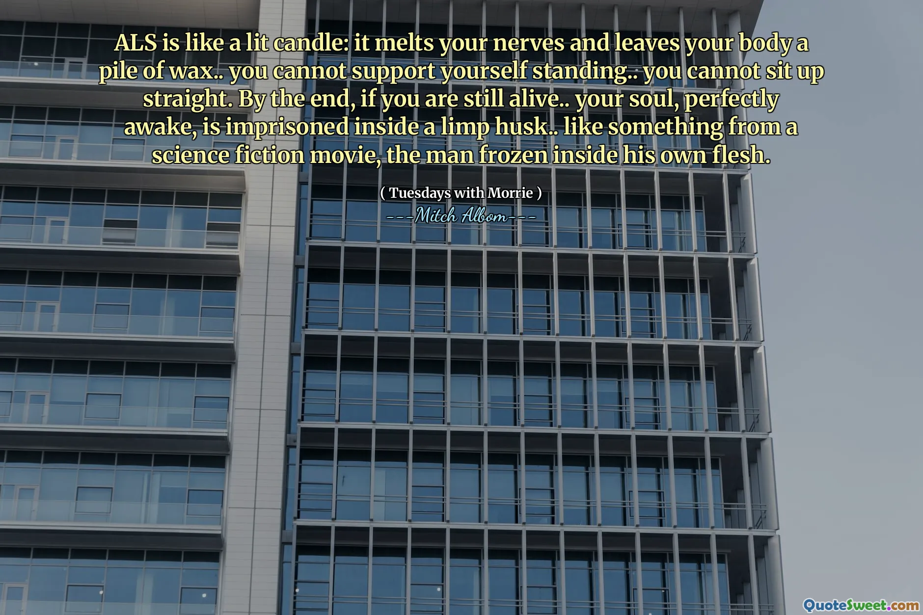 ALS es como una vela encendida: derrite tus nervios y deja a tu cuerpo un montón de cera. No puedes apoyarte de pie ... no puedes sentarte recto. Al final, si todavía estás vivo ... tu alma, perfectamente despierta, está encarcelada dentro de una cáscara floja ... como algo de una película de ciencia ficción, el hombre congelado dentro de su propia carne.