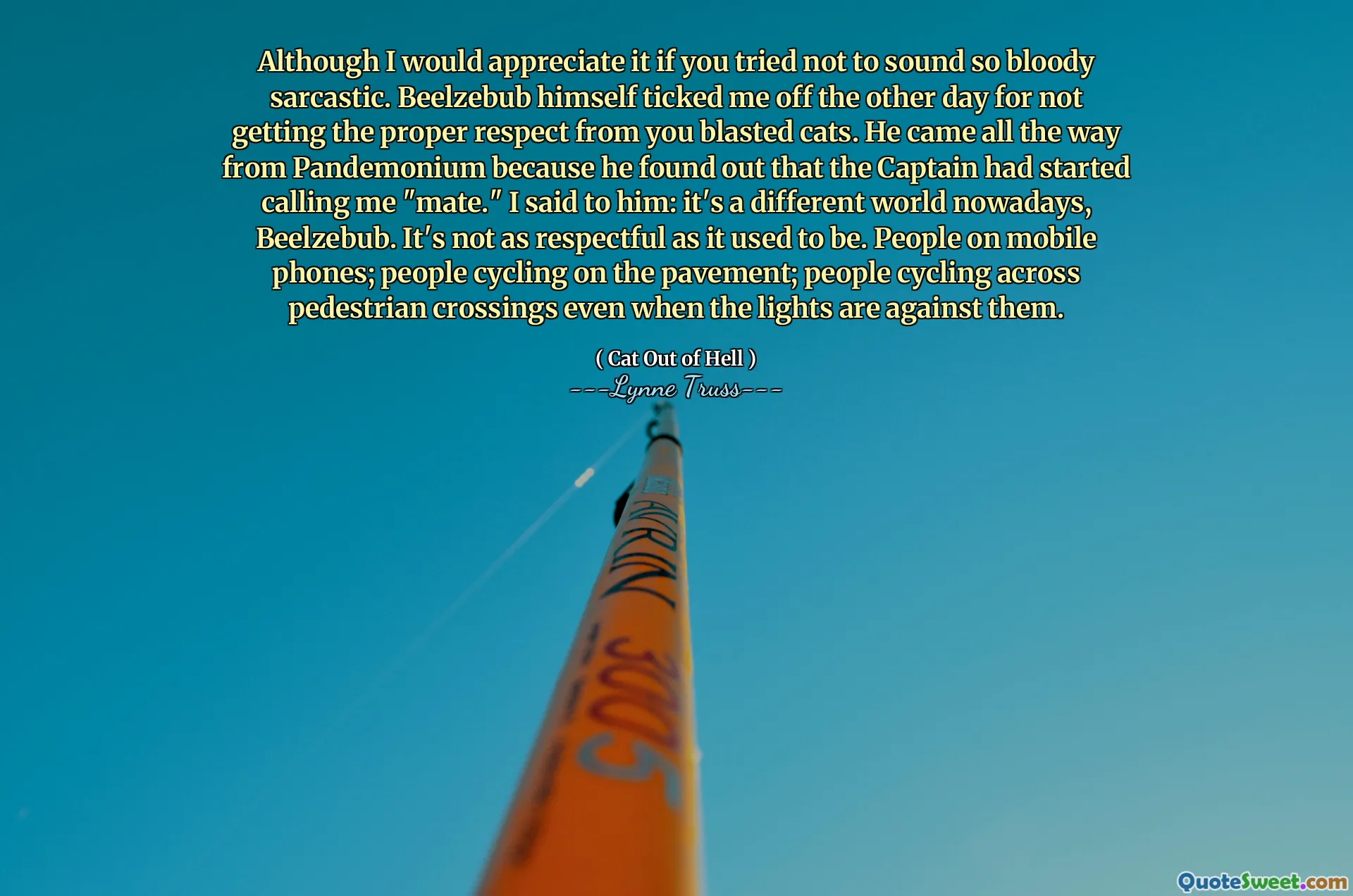 Although I would appreciate it if you tried not to sound so bloody sarcastic. Beelzebub himself ticked me off the other day for not getting the proper respect from you blasted cats. He came all the way from Pandemonium because he found out that the Captain had started calling me "mate." I said to him: it's a different world nowadays, Beelzebub. It's not as respectful as it used to be. People on mobile phones; people cycling on the pavement; people cycling across pedestrian crossings even when the lights are against them.