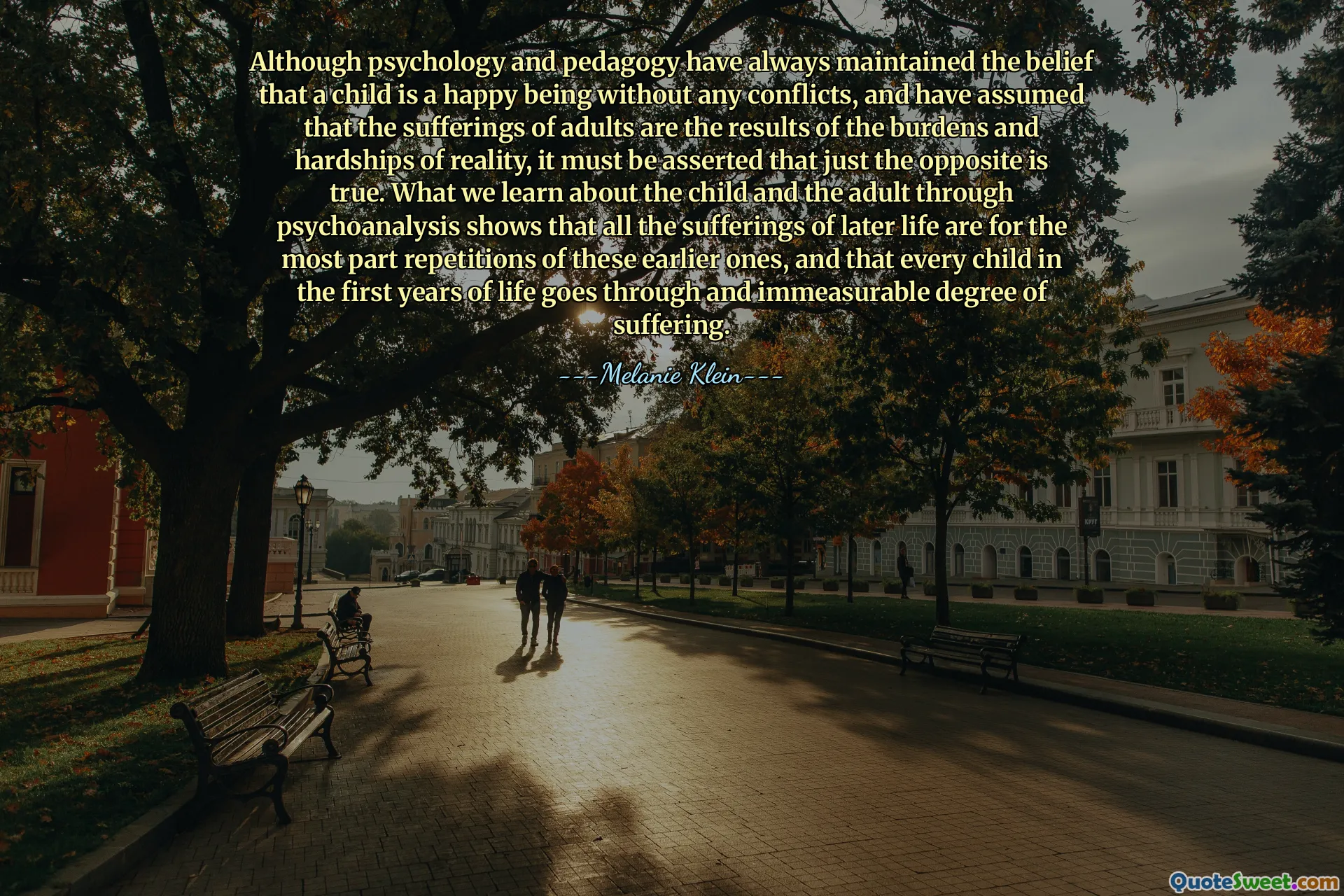 Although psychology and pedagogy have always maintained the belief that a child is a happy being without any conflicts, and have assumed that the sufferings of adults are the results of the burdens and hardships of reality, it must be asserted that just the opposite is true. What we learn about the child and the adult through psychoanalysis shows that all the sufferings of later life are for the most part repetitions of these earlier ones, and that every child in the first years of life goes through and immeasurable degree of suffering.