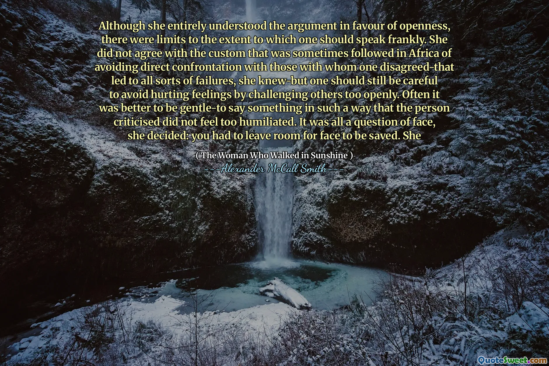 Although she entirely understood the argument in favour of openness, there were limits to the extent to which one should speak frankly. She did not agree with the custom that was sometimes followed in Africa of avoiding direct confrontation with those with whom one disagreed-that led to all sorts of failures, she knew-but one should still be careful to avoid hurting feelings by challenging others too openly. Often it was better to be gentle-to say something in such a way that the person criticised did not feel too humiliated. It was all a question of face, she decided: you had to leave room for face to be saved. She