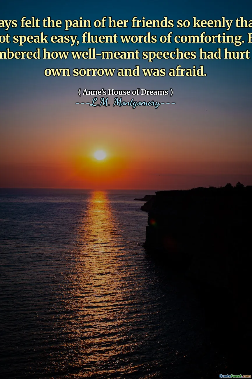 ...always felt the pain of her friends so keenly that she could not speak easy, fluent words of comforting. Besides, she remembered how well-meant speeches had hurt her in her own sorrow and was afraid.