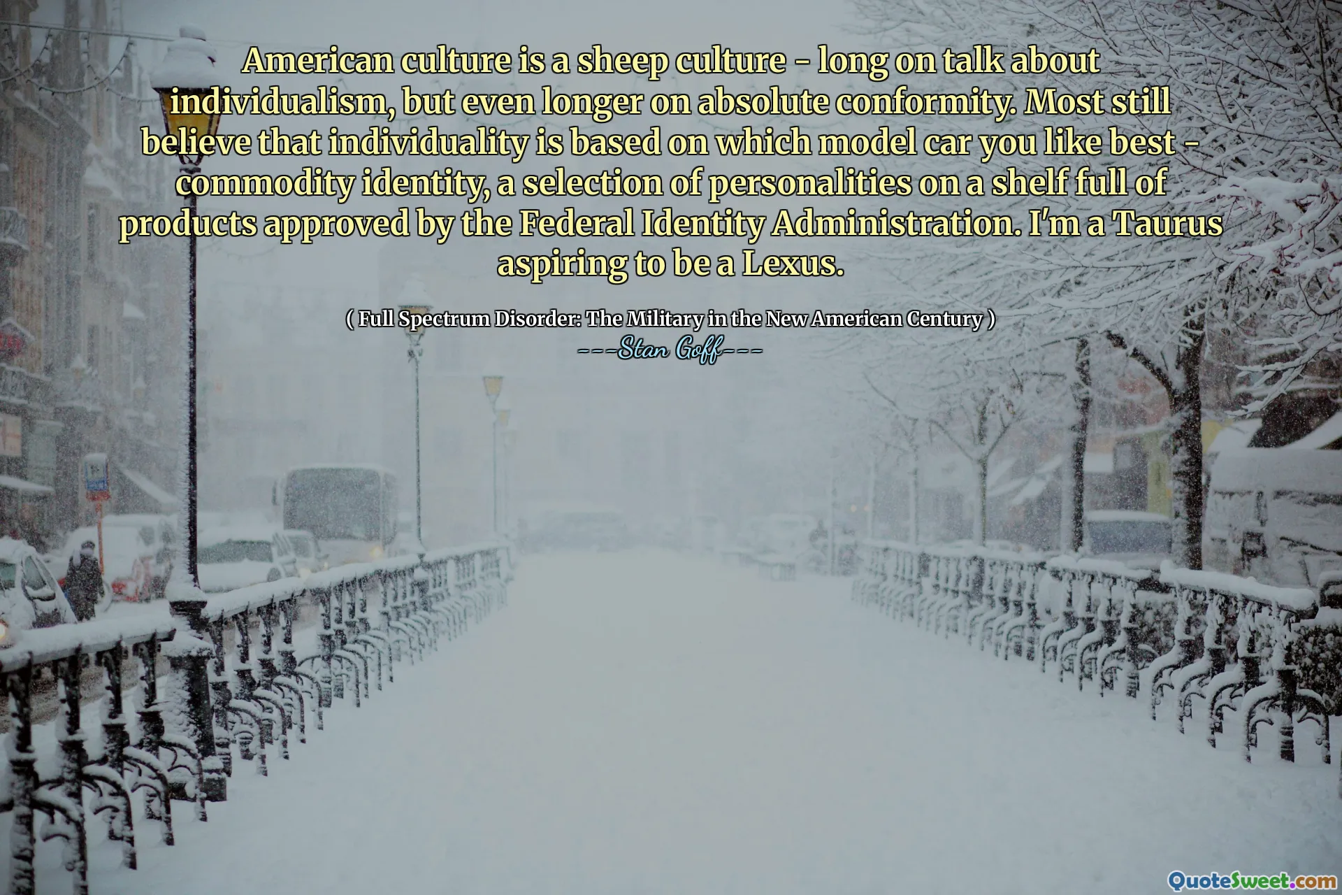 American culture is a sheep culture - long on talk about individualism, but even longer on absolute conformity. Most still believe that individuality is based on which model car you like best - commodity identity, a selection of personalities on a shelf full of products approved by the Federal Identity Administration. I'm a Taurus aspiring to be a Lexus.