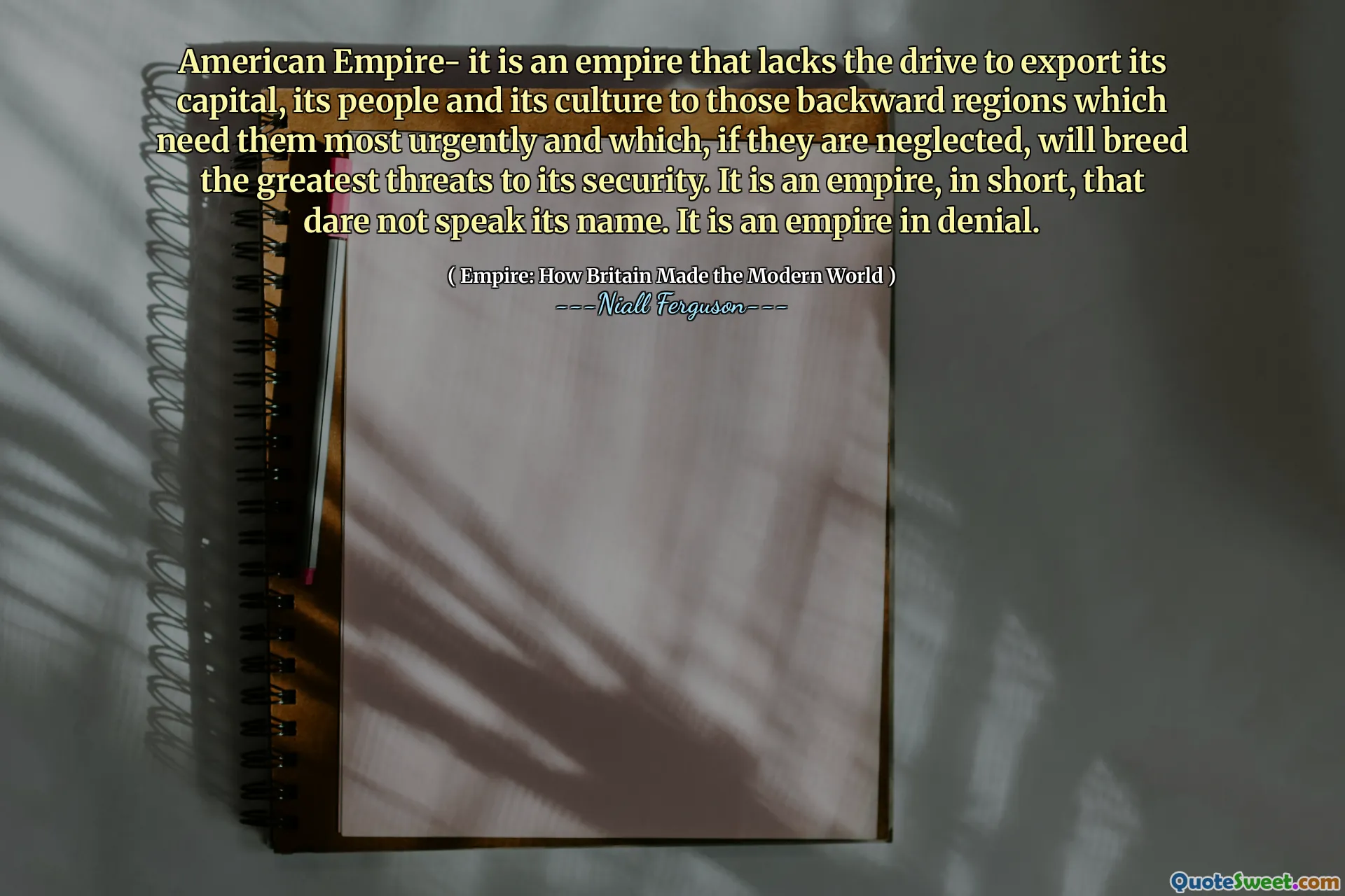 American Empire- it is an empire that lacks the drive to export its capital, its people and its culture to those backward regions which need them most urgently and which, if they are neglected, will breed the greatest threats to its security. It is an empire, in short, that dare not speak its name. It is an empire in denial.