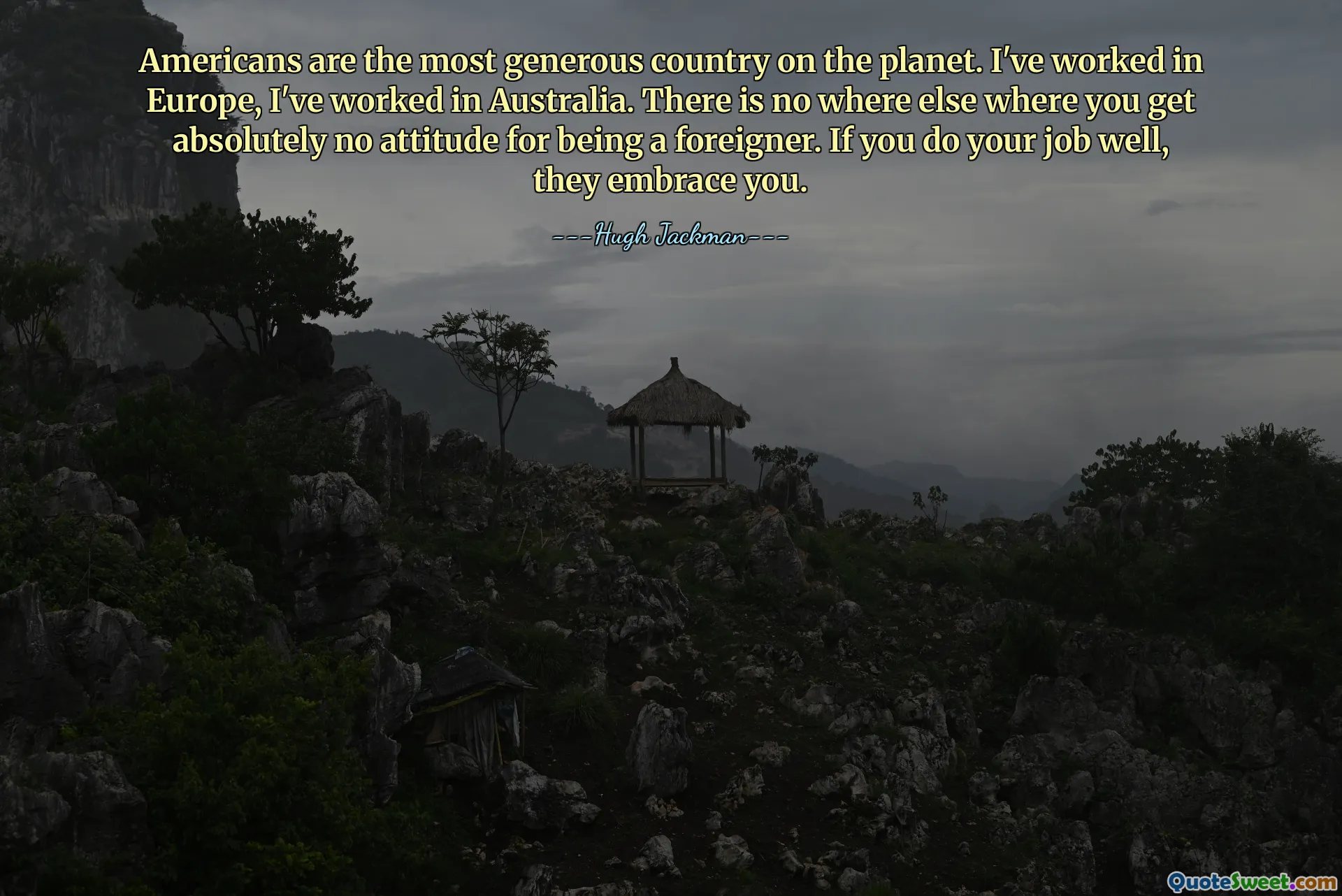 Americans are the most generous country on the planet. I've worked in Europe, I've worked in Australia. There is no where else where you get absolutely no attitude for being a foreigner. If you do your job well, they embrace you.