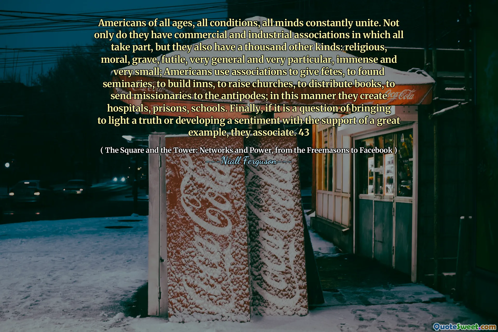 Americans of all ages, all conditions, all minds constantly unite. Not only do they have commercial and industrial associations in which all take part, but they also have a thousand other kinds: religious, moral, grave, futile, very general and very particular, immense and very small; Americans use associations to give fêtes, to found seminaries, to build inns, to raise churches, to distribute books, to send missionaries to the antipodes; in this manner they create hospitals, prisons, schools. Finally, if it is a question of bringing to light a truth or developing a sentiment with the support of a great example, they associate. 43
