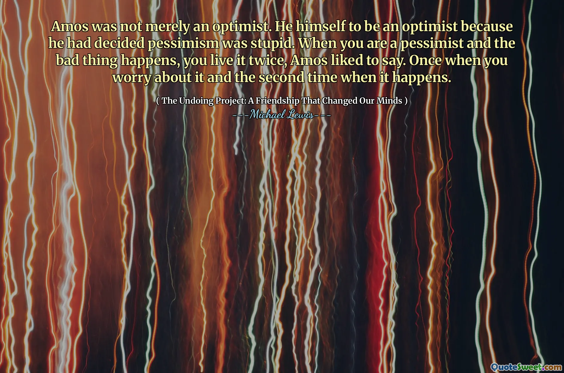 アモスは単なる楽観主義者ではありませんでした。彼は悲観論が愚かであると判断したので、彼自身が楽観主義者になることです。あなたが悲観論者であり、悪いことが起こるとき、あなたはそれを二度生きると、アモスは言うのが好きでした。あなたがそれを心配したとき、そしてそれが起こるときに二度目。