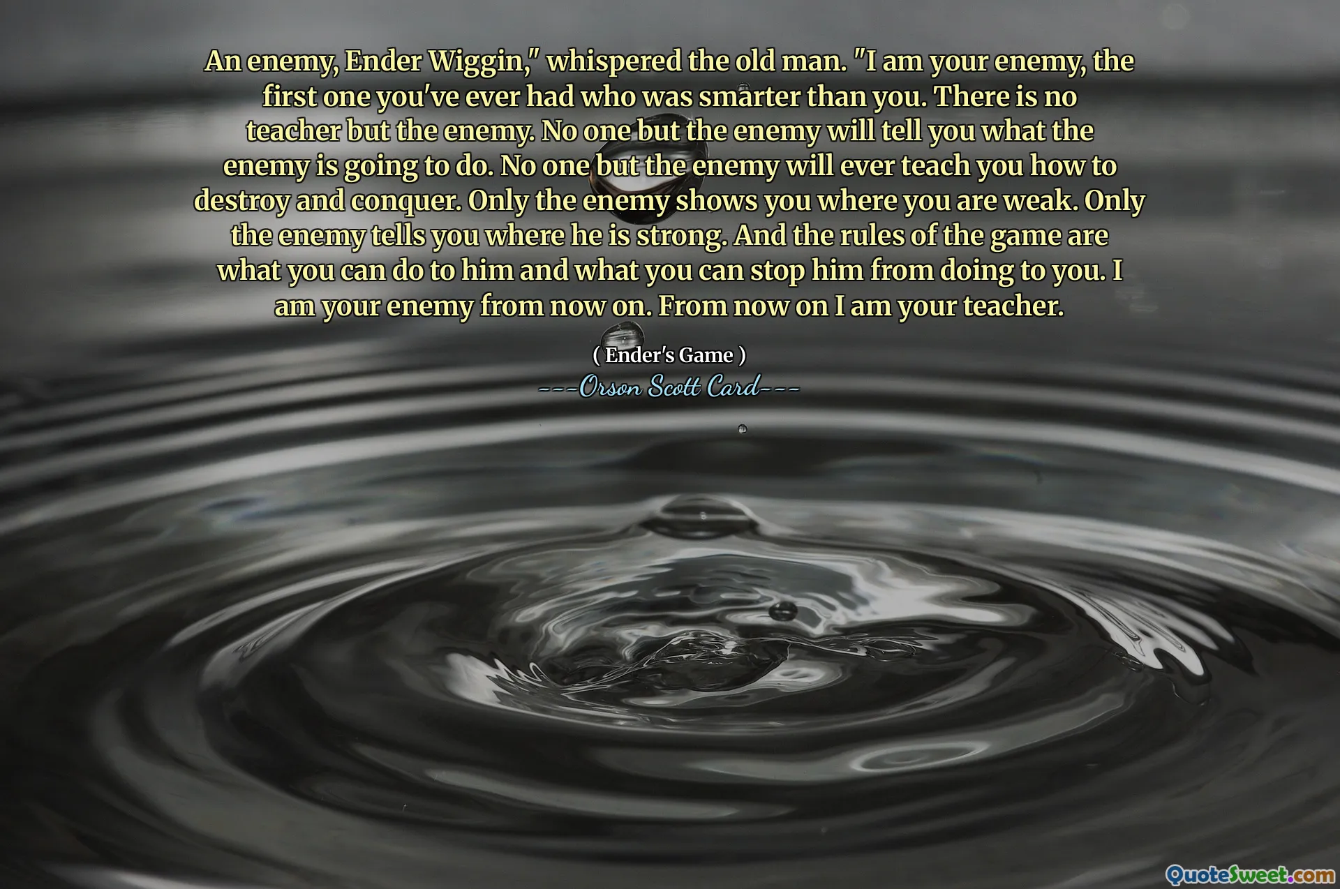 Un dușman, Ender Wiggin, a șoptit bătrânul. „Eu sunt dușmanul tău, primul pe care l -ai avut vreodată, care a fost mai inteligent decât tine. Nu există niciun profesor decât dușmanul. Nimeni în afară de inamic nu vă va spune ce va face inamicul. Nimeni, în afară de dușman, nu te va învăța vreodată cum să distrugi și să cucerești. Doar dușmanul îți arată unde ești slab. Doar dușmanul îți spune unde este puternic. Și regulile jocului sunt ceea ce poți face pentru el și ceea ce îl poți opri să facă pentru tine. Sunt dușmanul tău de acum înainte. De acum înainte sunt profesorul tău.