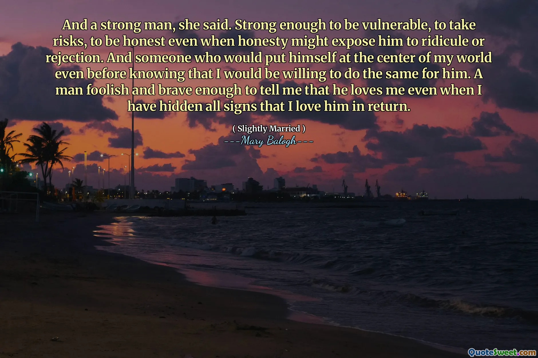 And a strong man, she said. Strong enough to be vulnerable, to take risks, to be honest even when honesty might expose him to ridicule or rejection. And someone who would put himself at the center of my world even before knowing that I would be willing to do the same for him. A man foolish and brave enough to tell me that he loves me even when I have hidden all signs that I love him in return.