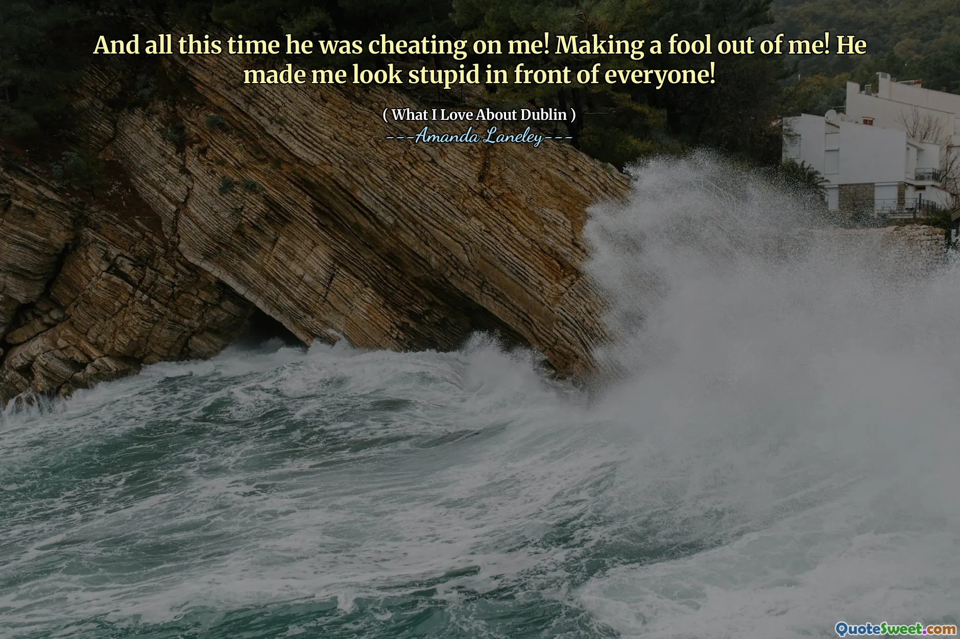 And all this time he was cheating on me! Making a fool out of me! He made me look stupid in front of everyone!