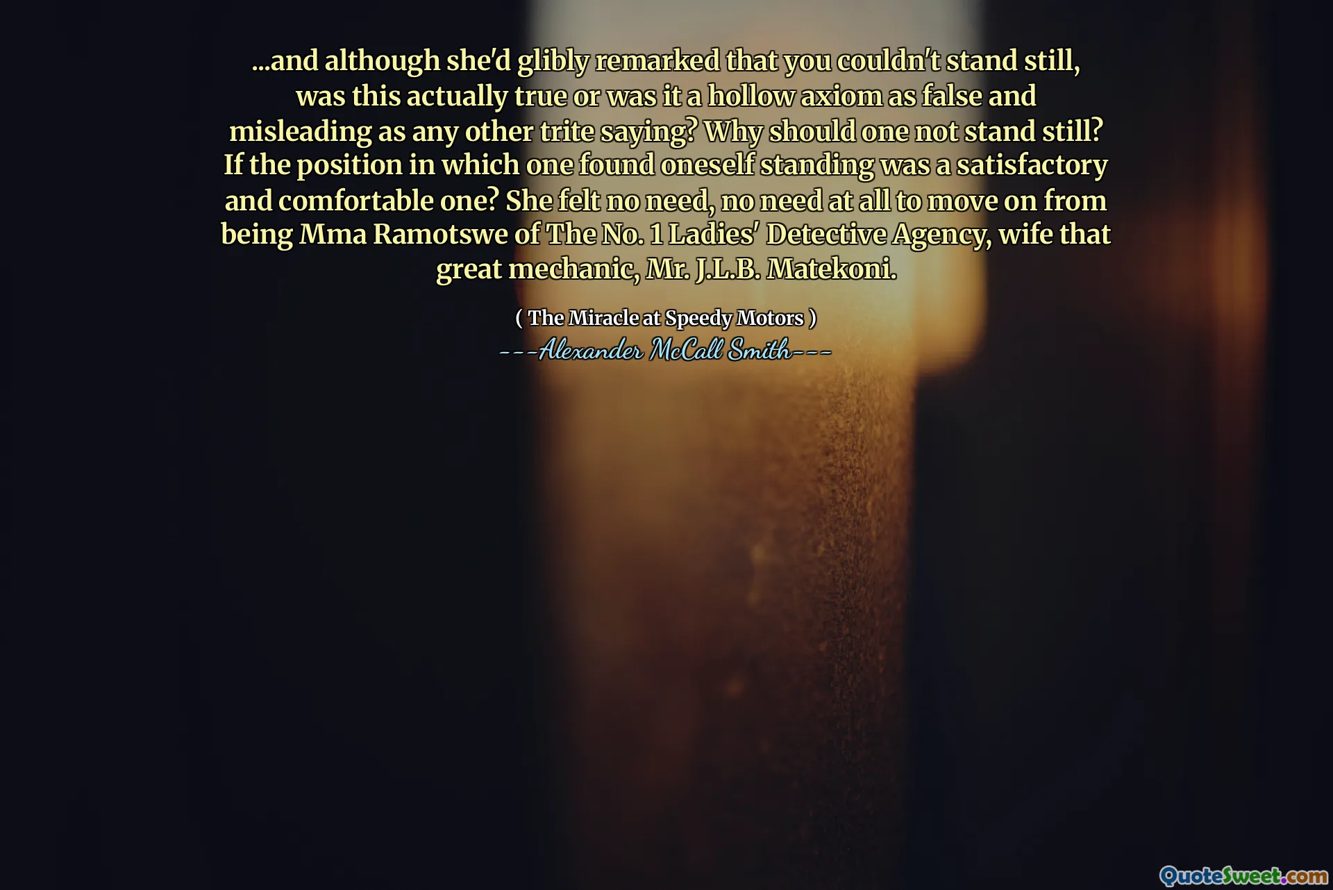 ... Och även om hon var påpekad att du inte kunde stå stilla, var det faktiskt sant eller var det ett ihåligt axiom så falskt och vilseledande som något annat trite som säger? Varför ska man inte stå stilla? Om den position där man befann sig var en tillfredsställande och bekväm? Hon kände inget behov, inget behov alls att gå vidare från att vara MMA Ramotswe från nr 1 -damdetektivbyrån, hustru den stora mekanikern, J.L.B. Matekoni.
