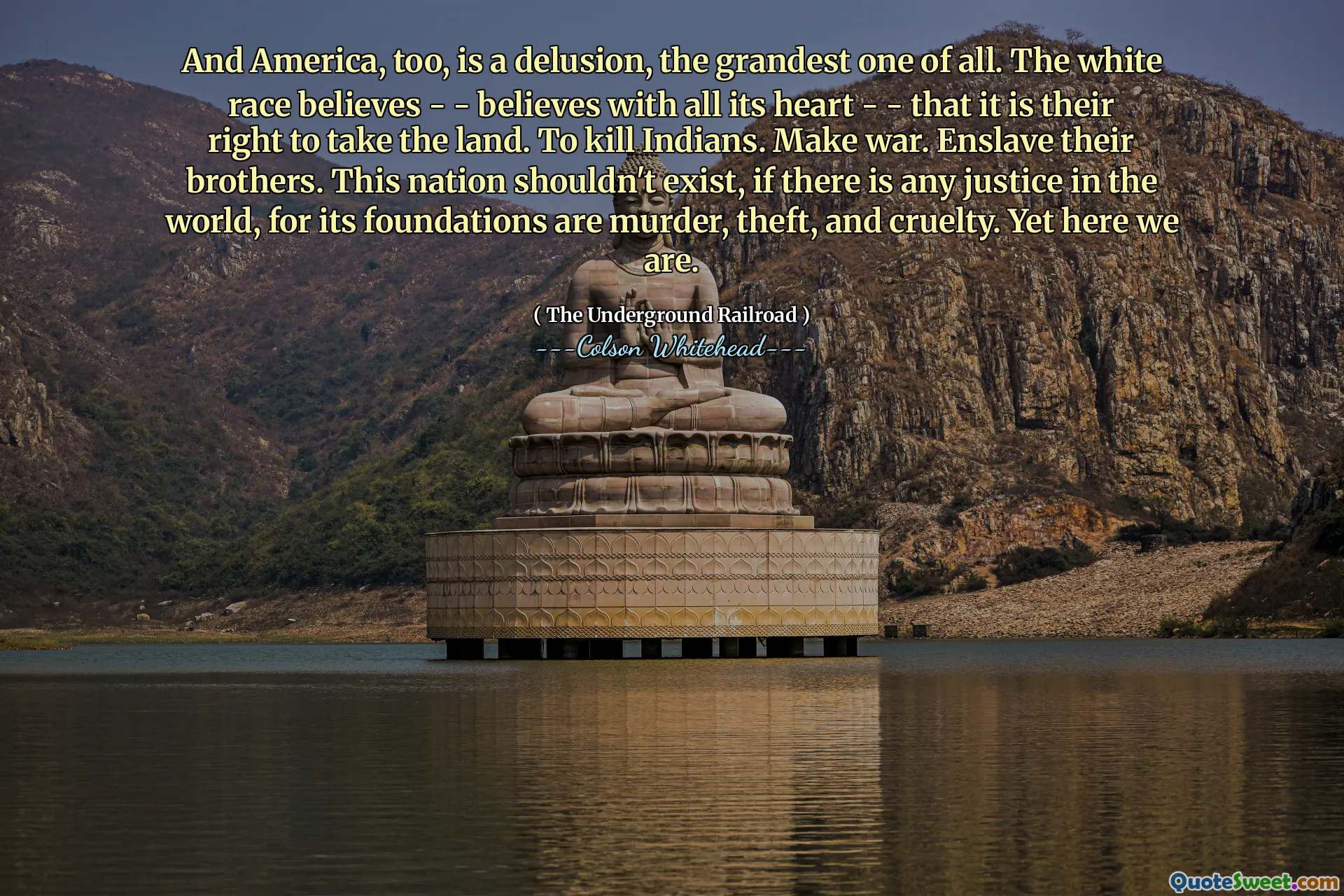 And America, too, is a delusion, the grandest one of all. The white race believes - - believes with all its heart - - that it is their right to take the land. To kill Indians. Make war. Enslave their brothers. This nation shouldn't exist, if there is any justice in the world, for its foundations are murder, theft, and cruelty. Yet here we are.