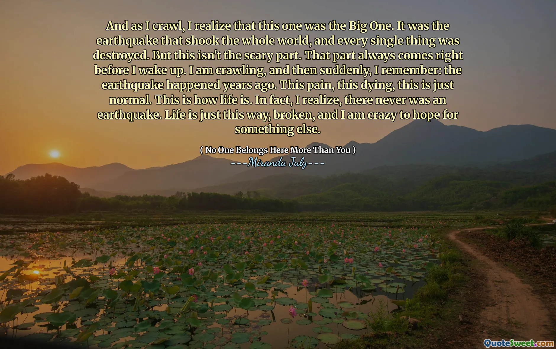 And as I crawl, I realize that this one was the Big One. It was the earthquake that shook the whole world, and every single thing was destroyed. But this isn't the scary part. That part always comes right before I wake up. I am crawling, and then suddenly, I remember: the earthquake happened years ago. This pain, this dying, this is just normal. This is how life is. In fact, I realize, there never was an earthquake. Life is just this way, broken, and I am crazy to hope for something else.