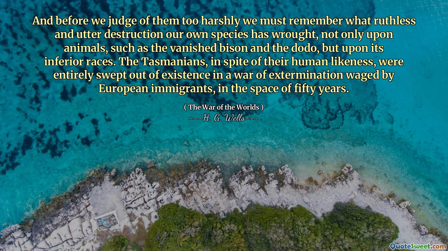 And before we judge of them too harshly we must remember what ruthless and utter destruction our own species has wrought, not only upon animals, such as the vanished bison and the dodo, but upon its inferior races. The Tasmanians, in spite of their human likeness, were entirely swept out of existence in a war of extermination waged by European immigrants, in the space of fifty years.
