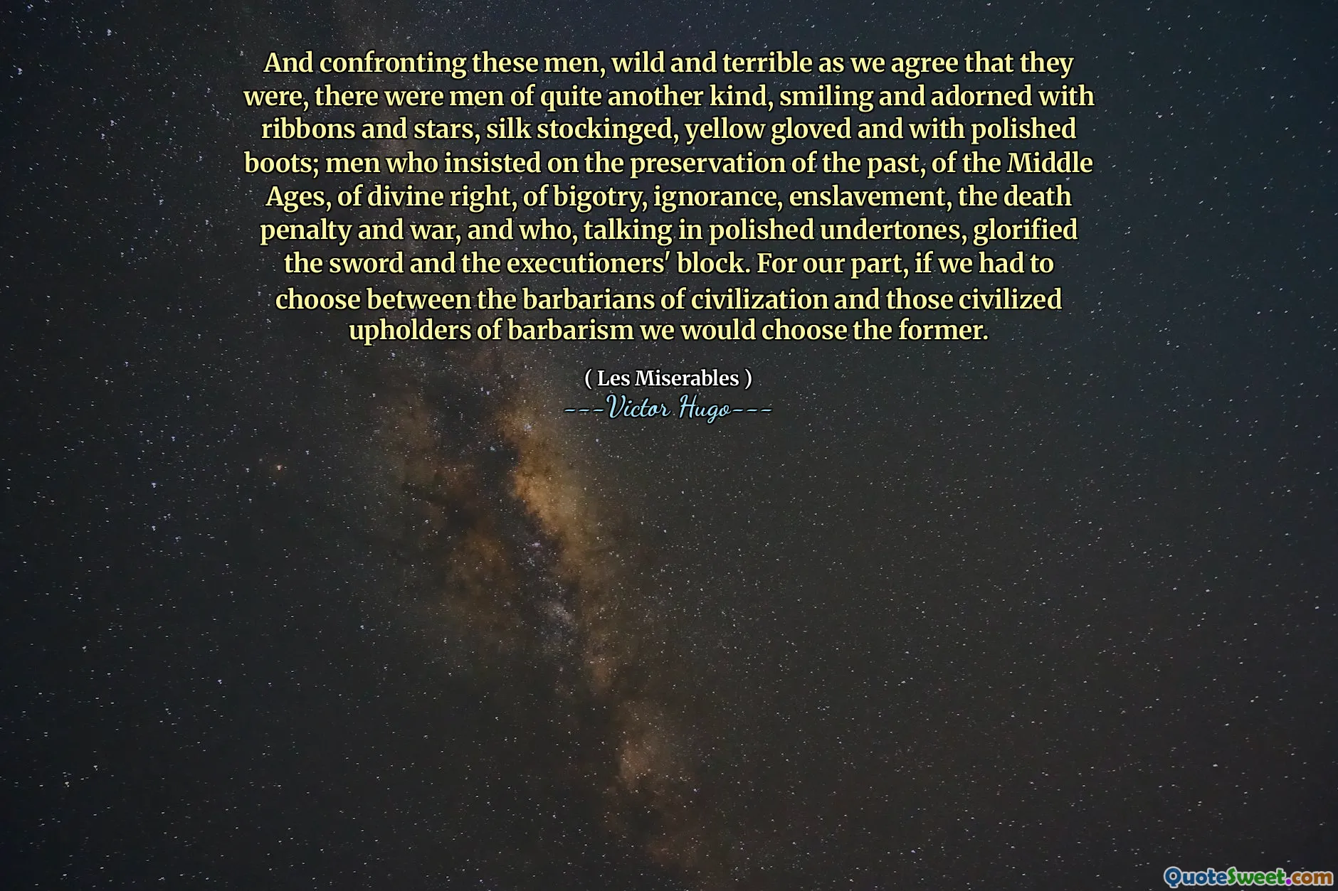And confronting these men, wild and terrible as we agree that they were, there were men of quite another kind, smiling and adorned with ribbons and stars, silk stockinged, yellow gloved and with polished boots; men who insisted on the preservation of the past, of the Middle Ages, of divine right, of bigotry, ignorance, enslavement, the death penalty and war, and who, talking in polished undertones, glorified the sword and the executioners' block. For our part, if we had to choose between the barbarians of civilization and those civilized upholders of barbarism we would choose the former.