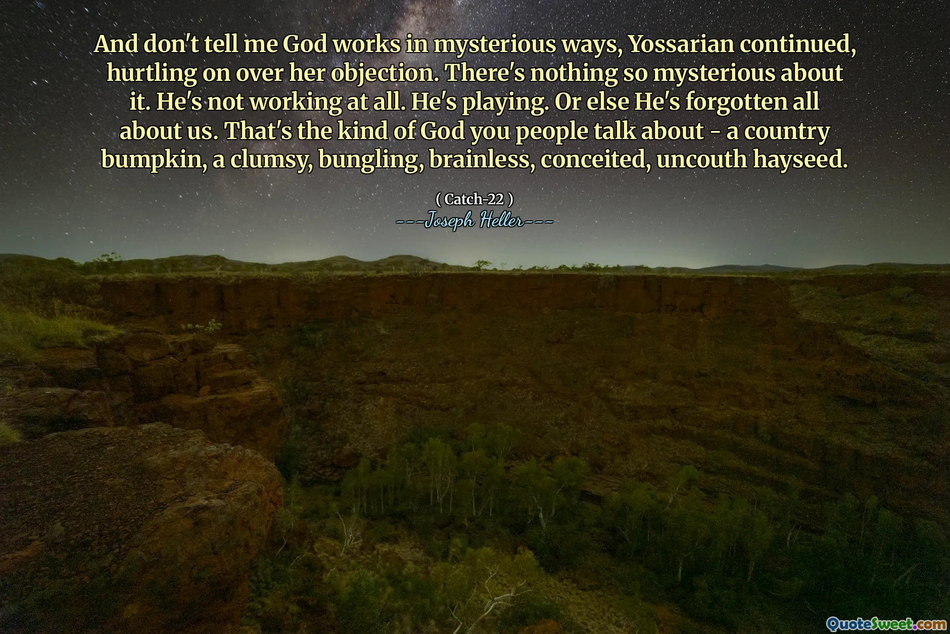 Og ikke fortell meg at Gud fungerer på mystiske måter, fortsatte Yossarian og surret over hennes innvendinger. Det er ingenting så mystisk med det. Han jobber ikke i det hele tatt. Han spiller. Ellers har han glemt alt om oss. Det er den typen Gud du mennesker snakker om - et land som støtter, en klønete, bungling, hjerneløs, innbilsk, usantig høyfrø.