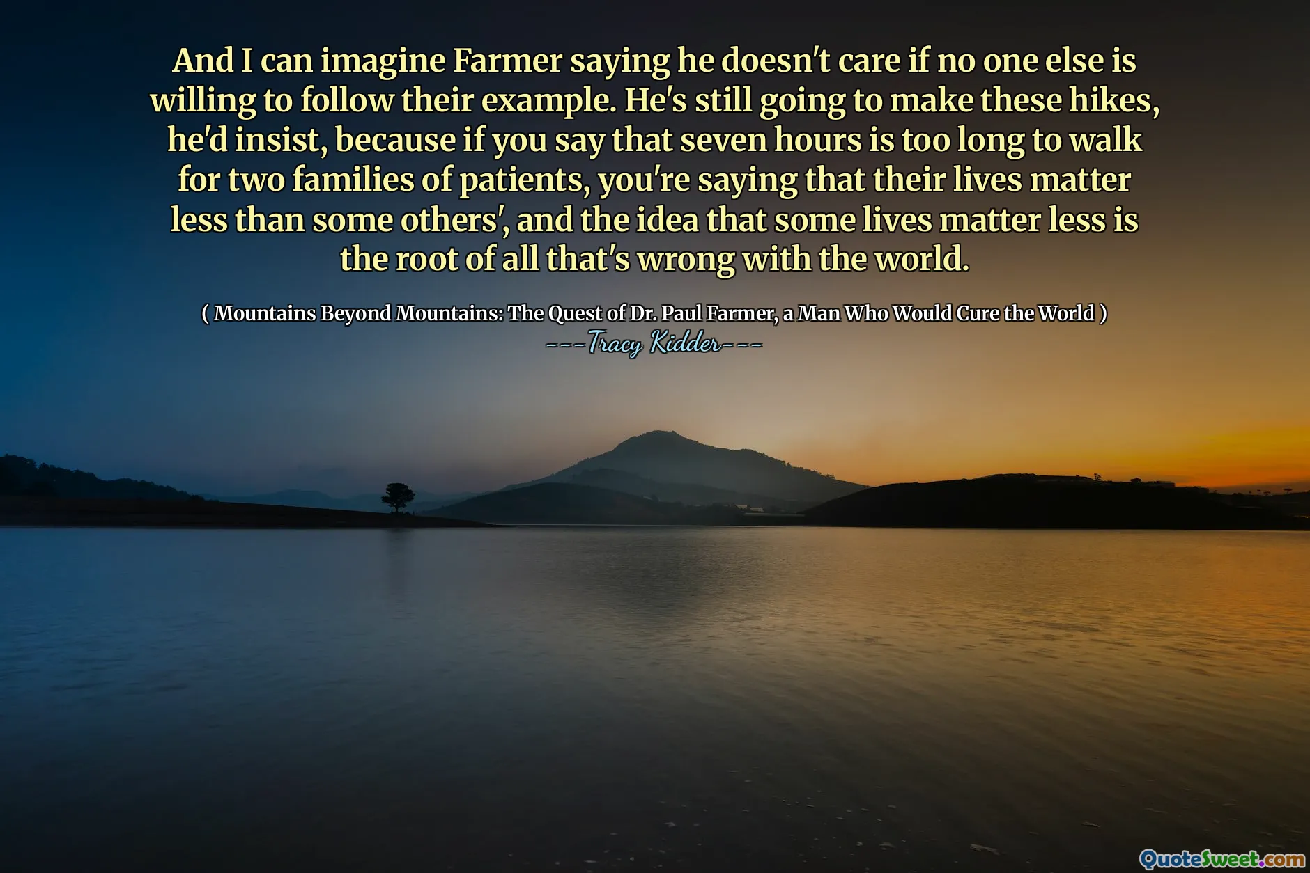 Và tôi có thể tưởng tượng Farmer nói rằng anh ta không quan tâm nếu không ai khác sẵn sàng làm theo gương của họ. Anh ta vẫn sẽ thực hiện những chuyến đi bộ này, anh ta khăng khăng, bởi vì nếu bạn nói rằng bảy giờ là quá dài để đi bộ cho hai gia đình bệnh nhân, bạn sẽ nói rằng cuộc sống của họ ít hơn một số người khác, và ý tưởng rằng một số cuộc sống ít hơn là gốc rễ của tất cả những điều sai trái với thế giới.