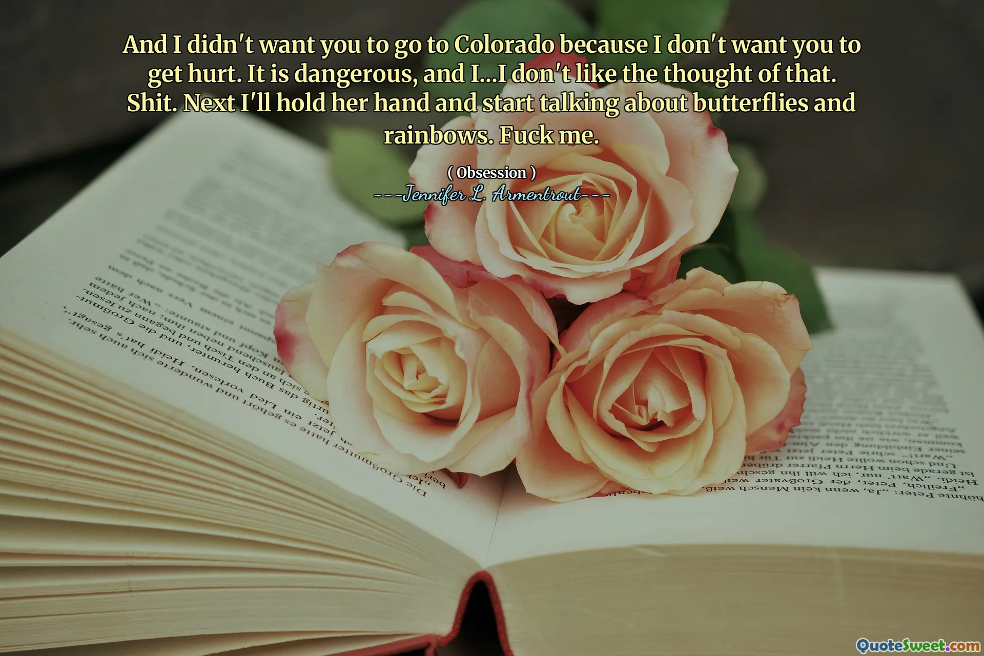 And I didn't want you to go to Colorado because I don't want you to get hurt. It is dangerous, and I...I don't like the thought of that. Shit. Next I'll hold her hand and start talking about butterflies and rainbows. Fuck me.