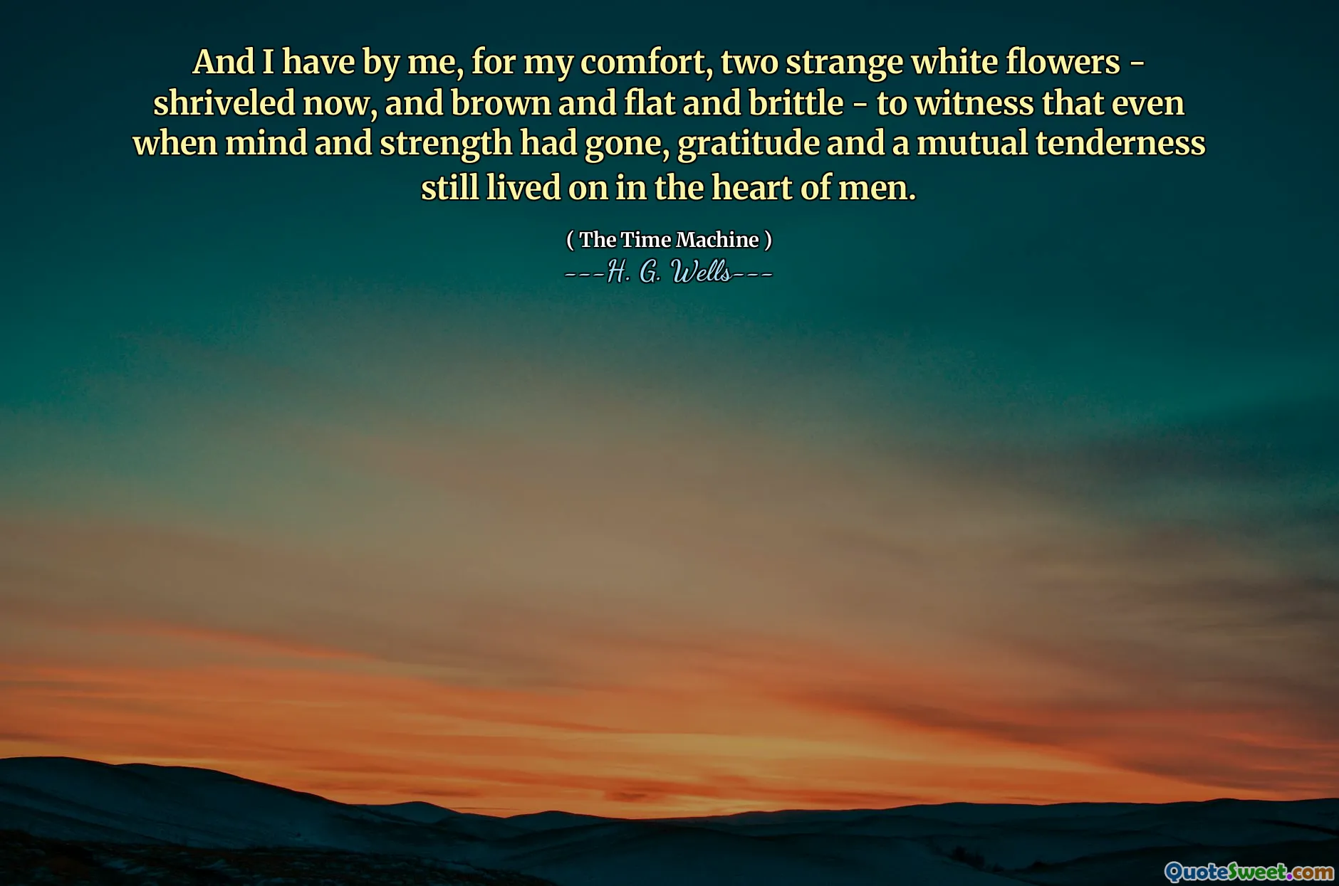 And I have by me, for my comfort, two strange white flowers - shriveled now, and brown and flat and brittle - to witness that even when mind and strength had gone, gratitude and a mutual tenderness still lived on in the heart of men.