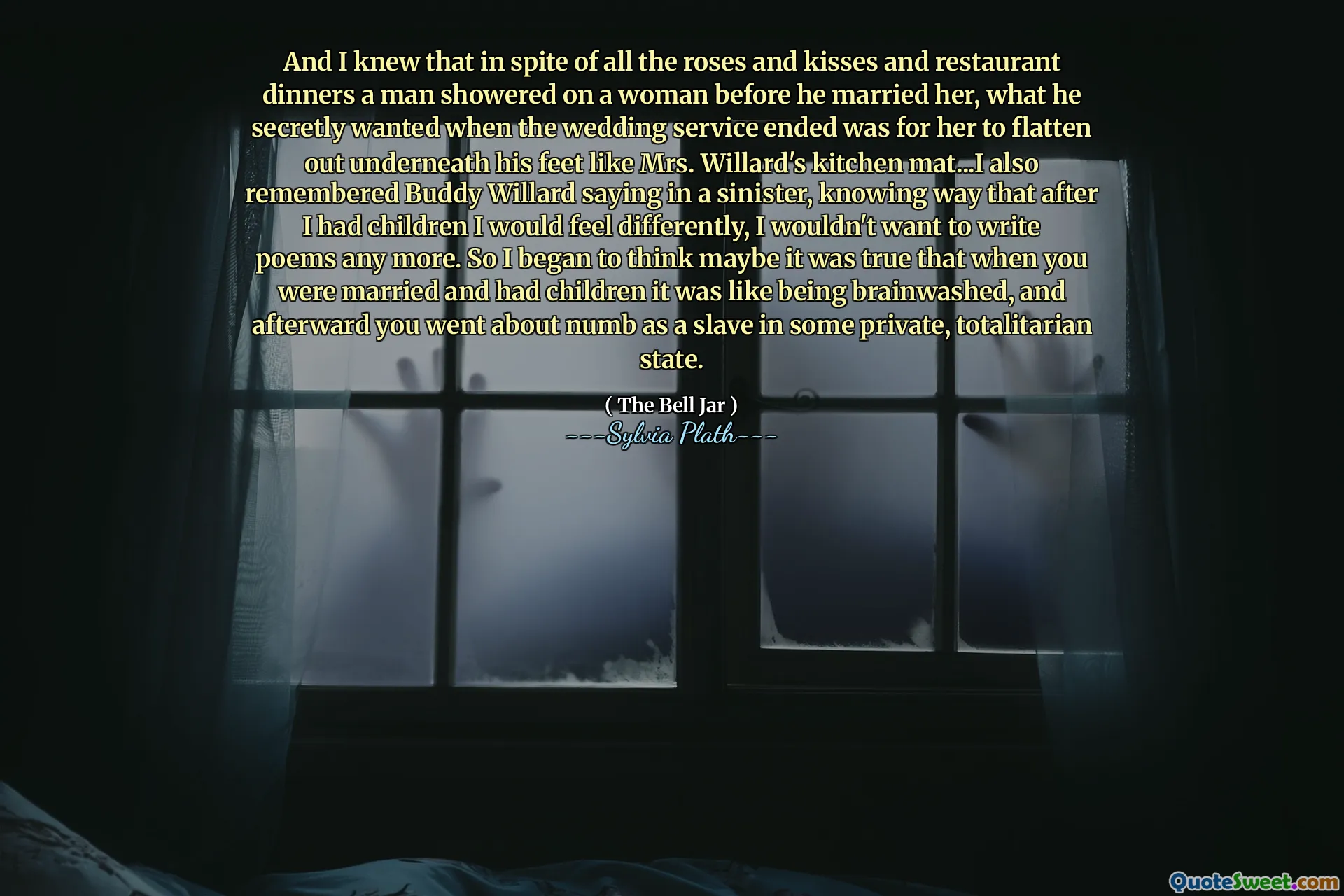 And I knew that in spite of all the roses and kisses and restaurant dinners a man showered on a woman before he married her, what he secretly wanted when the wedding service ended was for her to flatten out underneath his feet like Mrs. Willard's kitchen mat...I also remembered Buddy Willard saying in a sinister, knowing way that after I had children I would feel differently, I wouldn't want to write poems any more. So I began to think maybe it was true that when you were married and had children it was like being brainwashed, and afterward you went about numb as a slave in some private, totalitarian state.