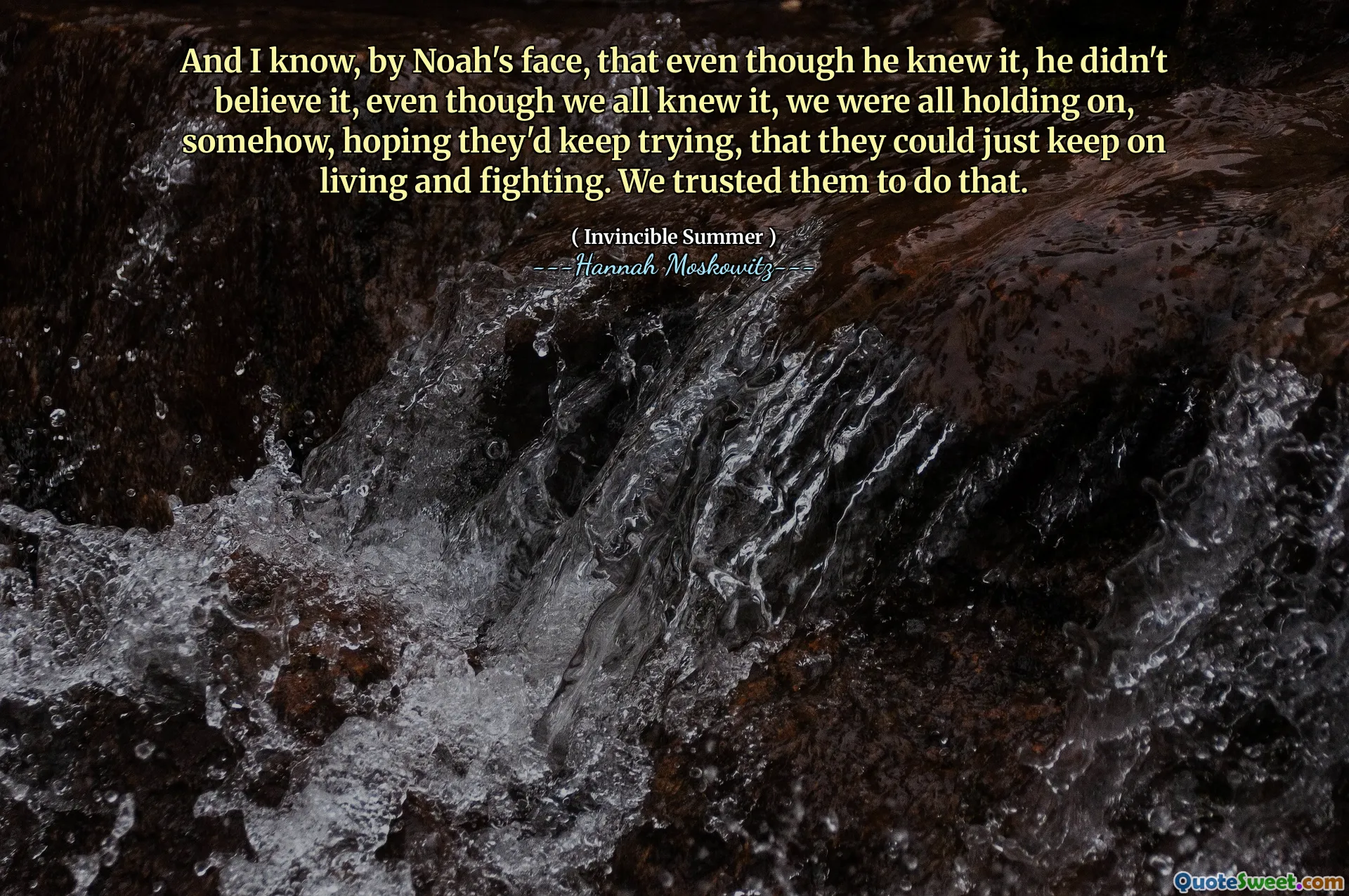 And I know, by Noah's face, that even though he knew it, he didn't believe it, even though we all knew it, we were all holding on, somehow, hoping they'd keep trying, that they could just keep on living and fighting. We trusted them to do that.