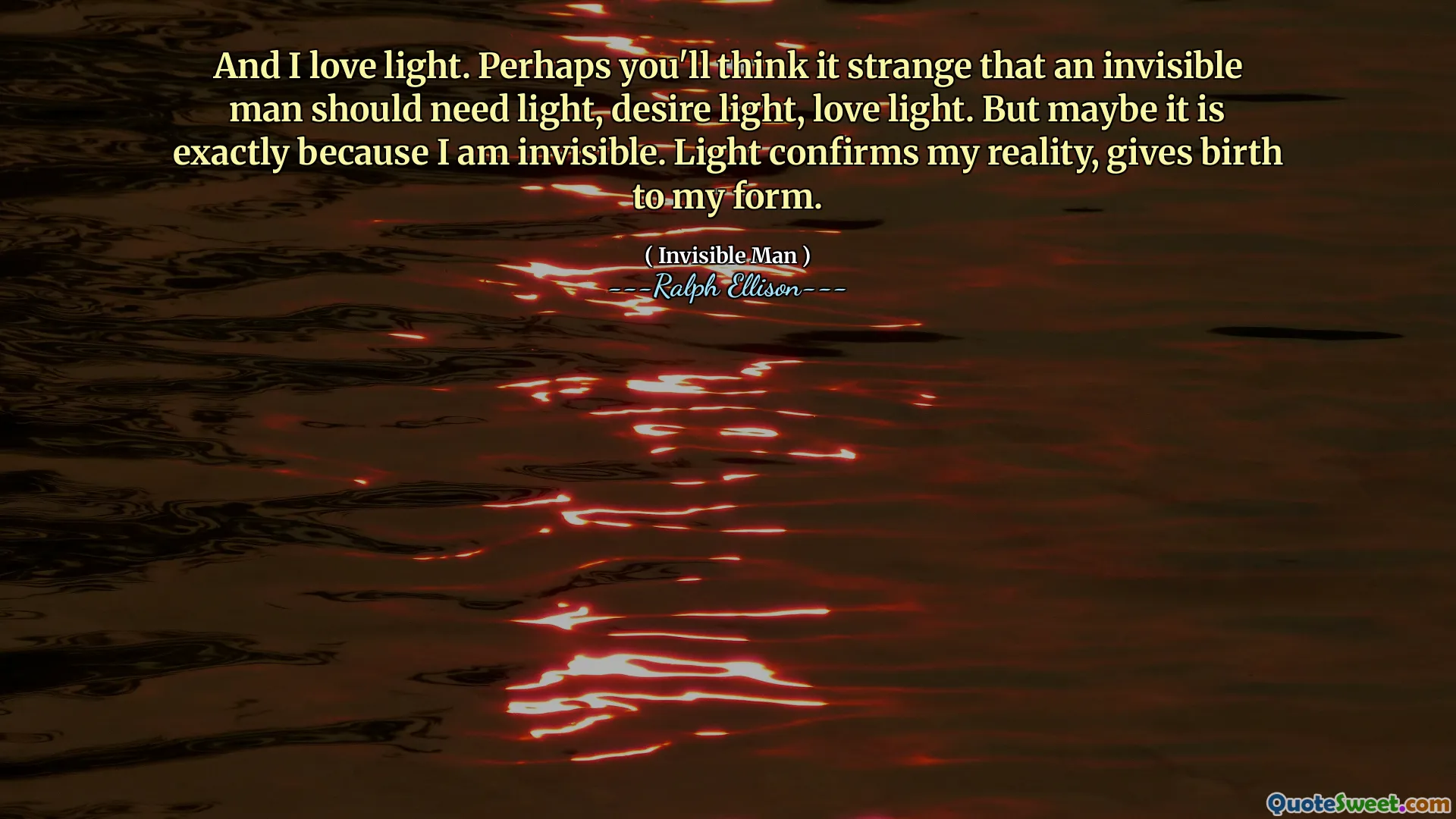 And I love light. Perhaps you'll think it strange that an invisible man should need light, desire light, love light. But maybe it is exactly because I am invisible. Light confirms my reality, gives birth to my form.