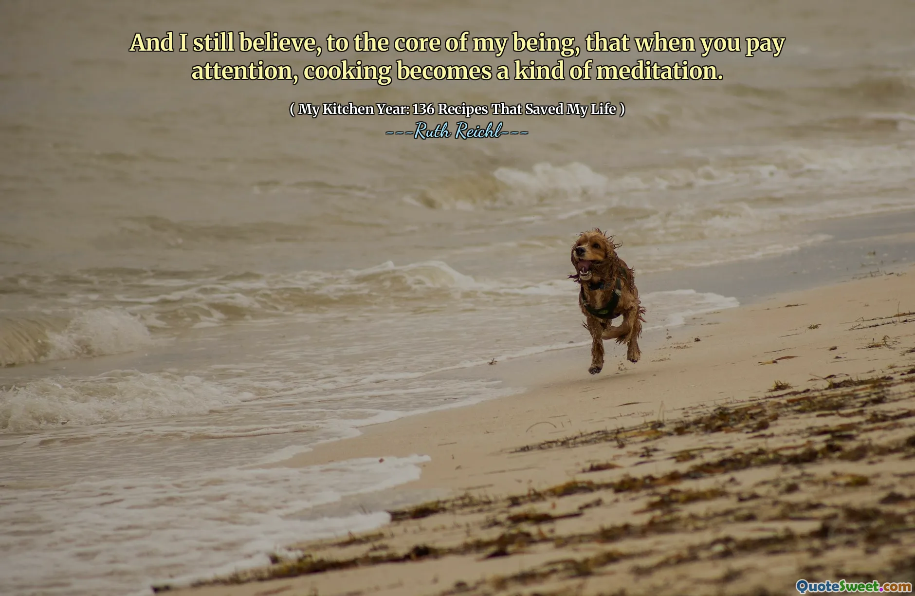 And I still believe, to the core of my being, that when you pay attention, cooking becomes a kind of meditation.