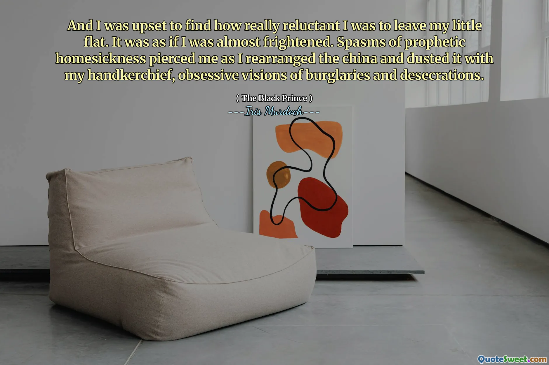 And I was upset to find how really reluctant I was to leave my little flat. It was as if I was almost frightened. Spasms of prophetic homesickness pierced me as I rearranged the china and dusted it with my handkerchief, obsessive visions of burglaries and desecrations.