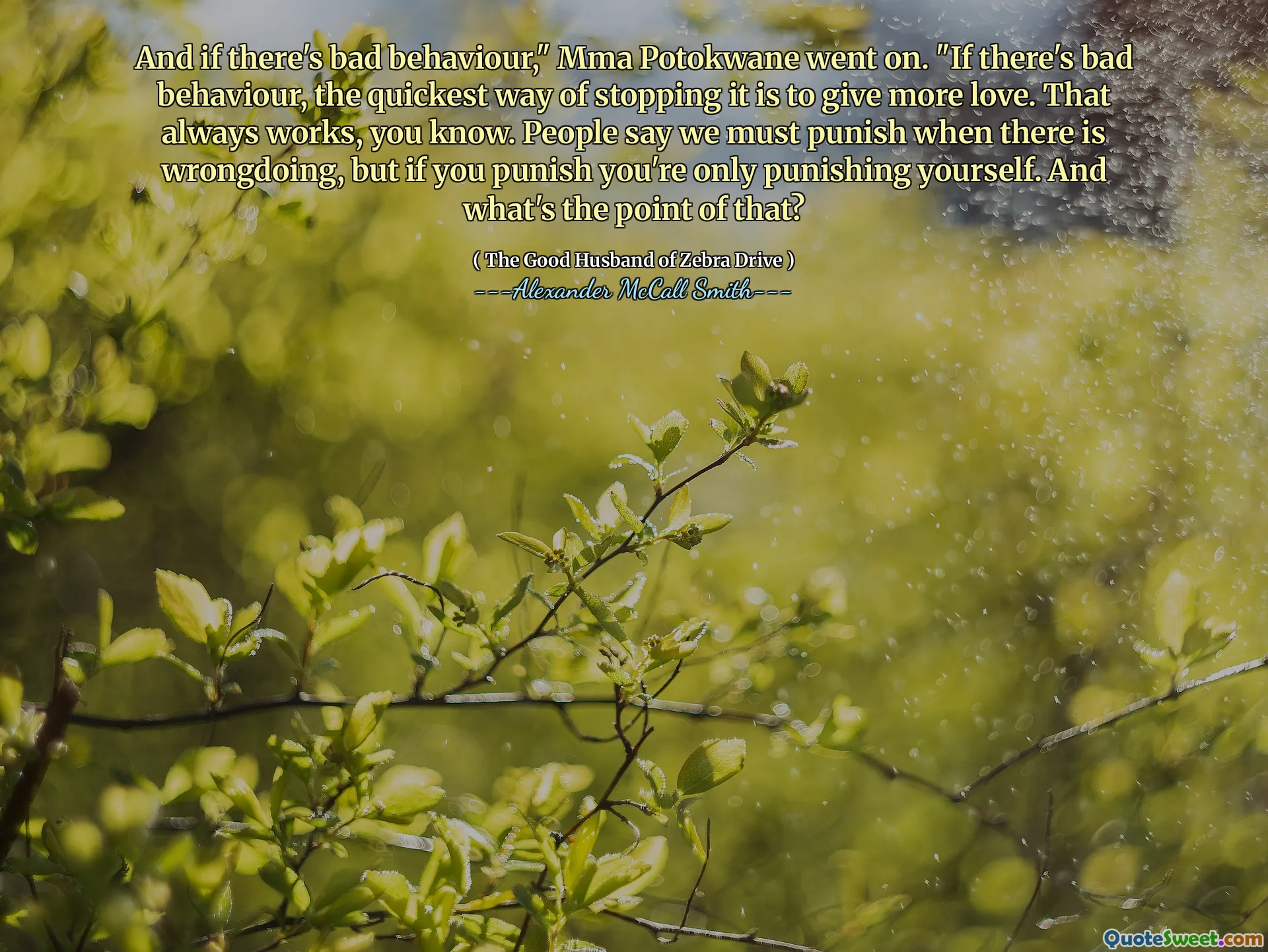And if there's bad behaviour," Mma Potokwane went on. "If there's bad behaviour, the quickest way of stopping it is to give more love. That always works, you know. People say we must punish when there is wrongdoing, but if you punish you're only punishing yourself. And what's the point of that?