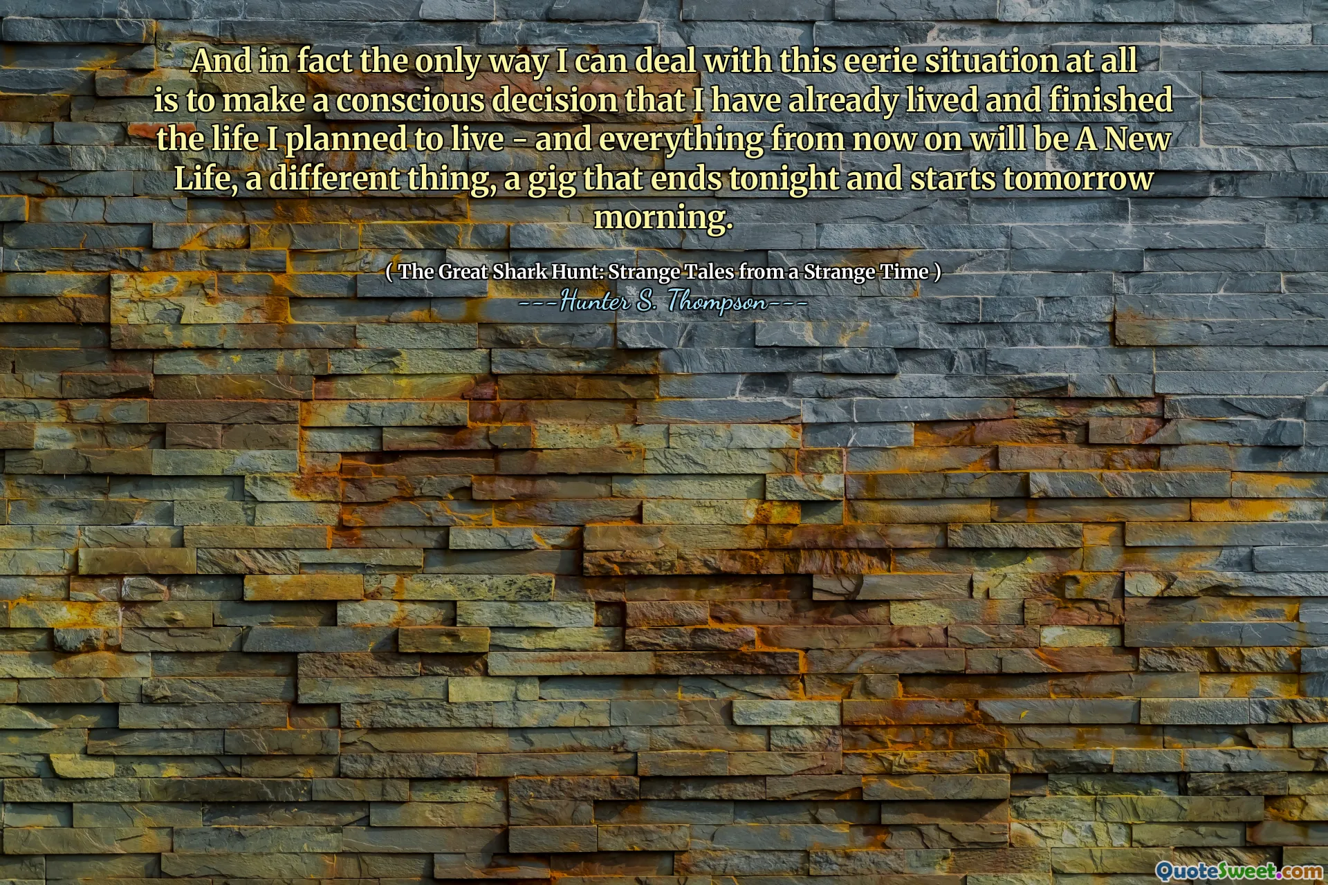 И на самом деле единственный способ, которым я могу справиться с этой жуткой ситуацией, - это принять сознательное решение, которое я уже жил, и закончил жизнь, которую я планировал жить - и все, с тех пор, будет новая жизнь, другая вещь, концерт, который заканчивается сегодня вечером и начинается завтра утром.