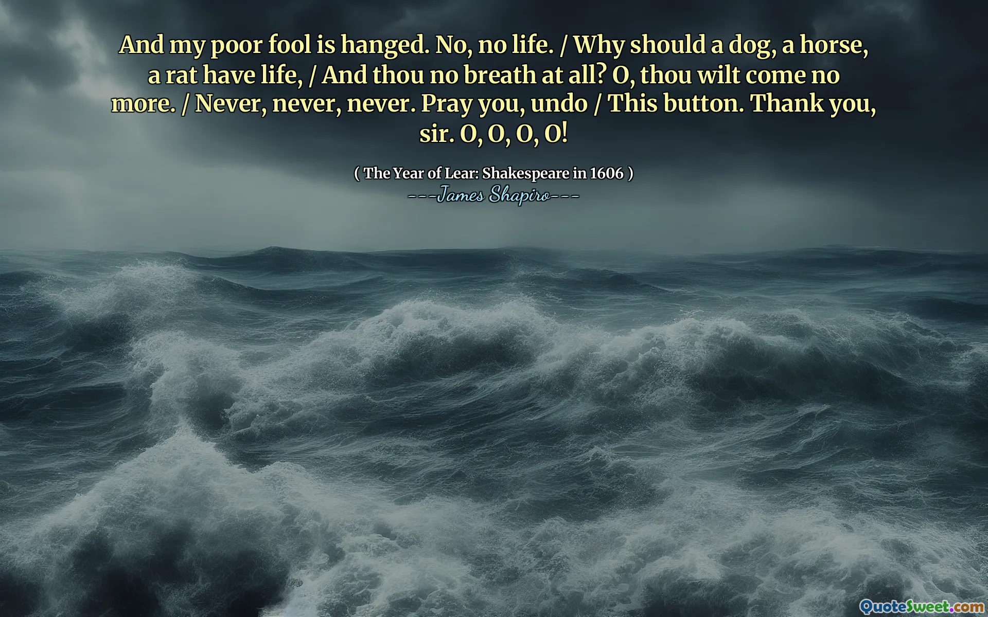 And my poor fool is hanged. No, no life. / Why should a dog, a horse, a rat have life, / And thou no breath at all? O, thou wilt come no more. / Never, never, never. Pray you, undo / This button. Thank you, sir. O, O, O, O!